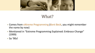 What?
• Comes from eXtreme Programming (Kent Beck, you might remember
the name by now)
• Mentioned in “Extreme Programming Explained: Embrace Change”
(1999)
• So ‘90s!
 
