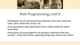 Mob Programming, cont’d
• Participants are all involved and pay attention, they don’t leave the
room, don’t check their emails, etc.
• If one participant stops (bathroom break, coffee break) the whole
team stops
• Participants are encouraged to ask questions whenever they lose
context – if they fall behind, explaining things later will be more effort
 