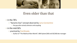 Even older than that
• in the 70's
• "Dynamic Duo" concept observed by Larry Constantine
• the guy who coined cohesion and coupling
• in the mid-50’s
• practiced by Fred Brooks
• Author of “The Mythical Man-Month”, IBM System/360 and OS/360 dev manager
 