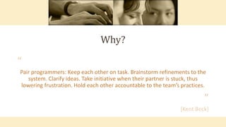 Why?
“
Pair programmers: Keep each other on task. Brainstorm refinements to the
system. Clarify ideas. Take initiative when their partner is stuck, thus
lowering frustration. Hold each other accountable to the team’s practices.
”
[Kent Beck]
 