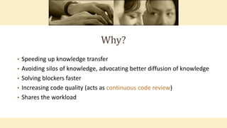 Why?
• Speeding up knowledge transfer
• Avoiding silos of knowledge, advocating better diffusion of knowledge
• Solving blockers faster
• Increasing code quality (acts as continuous code review)
• Shares the workload
 