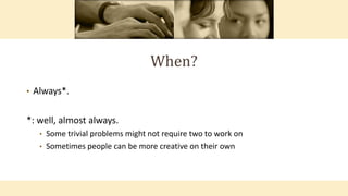 When?
• Always*.
*: well, almost always.
• Some trivial problems might not require two to work on
• Sometimes people can be more creative on their own
 