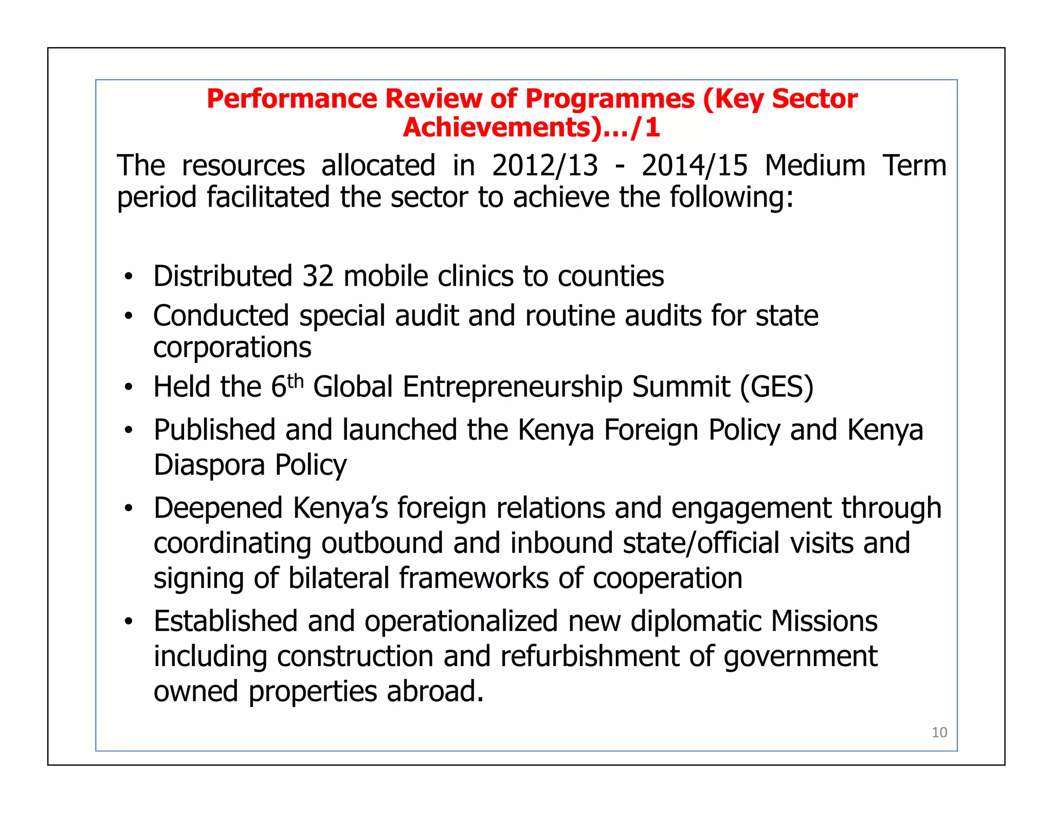 Performance Review of Programmes (Key Sector
Achievements)…/1
The resources allocated in 2012/13 - 2014/15 Medium Term
period facilitated the sector to achieve the following:
• Distributed 32 mobile clinics to counties
• Conducted special audit and routine audits for state
corporations
• Held the 6th Global Entrepreneurship Summit (GES)
• Published and launched the Kenya Foreign Policy and Kenya
Diaspora Policy
• Deepened Kenya’s foreign relations and engagement through
coordinating outbound and inbound state/official visits and
signing of bilateral frameworks of cooperation
• Established and operationalized new diplomatic Missions
including construction and refurbishment of government
owned properties abroad.
10
 
