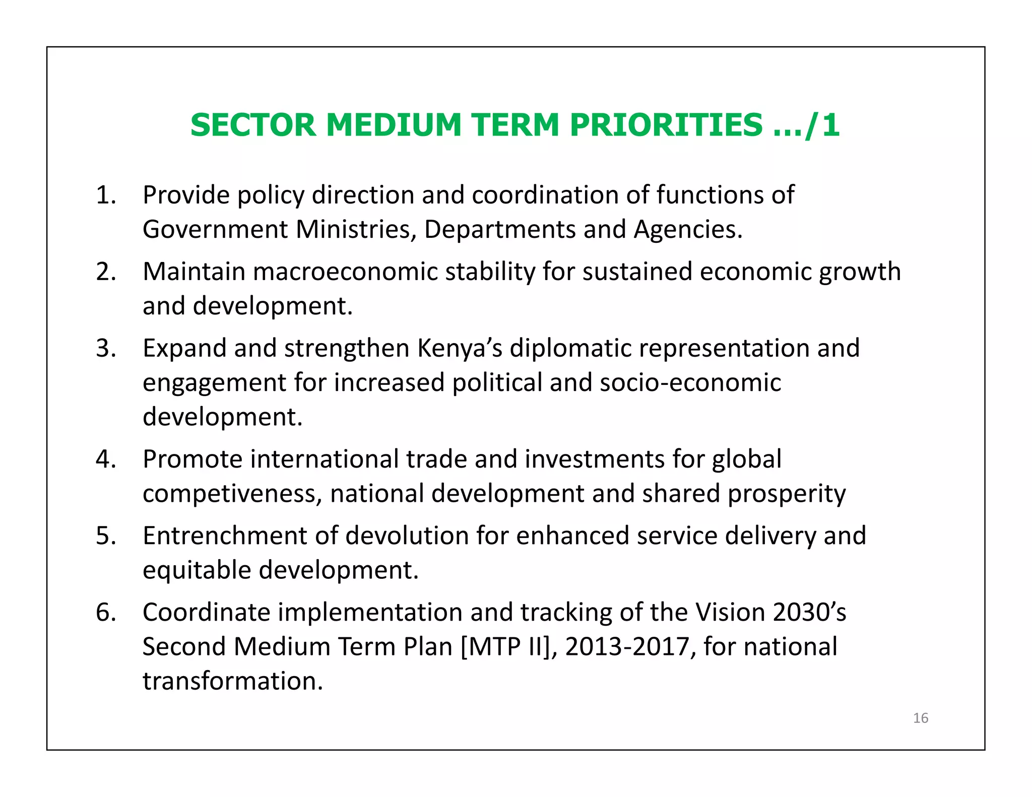 SECTOR MEDIUM TERM PRIORITIES …/1
1. Provide policy direction and coordination of functions of
Government Ministries, Departments and Agencies.
2. Maintain macroeconomic stability for sustained economic growth
and development.
3. Expand and strengthen Kenya’s diplomatic representation and
engagement for increased political and socio-economic
development.
4. Promote international trade and investments for global
competiveness, national development and shared prosperity
5. Entrenchment of devolution for enhanced service delivery and
equitable development.
6. Coordinate implementation and tracking of the Vision 2030’s
Second Medium Term Plan [MTP II], 2013-2017, for national
transformation.
16
 