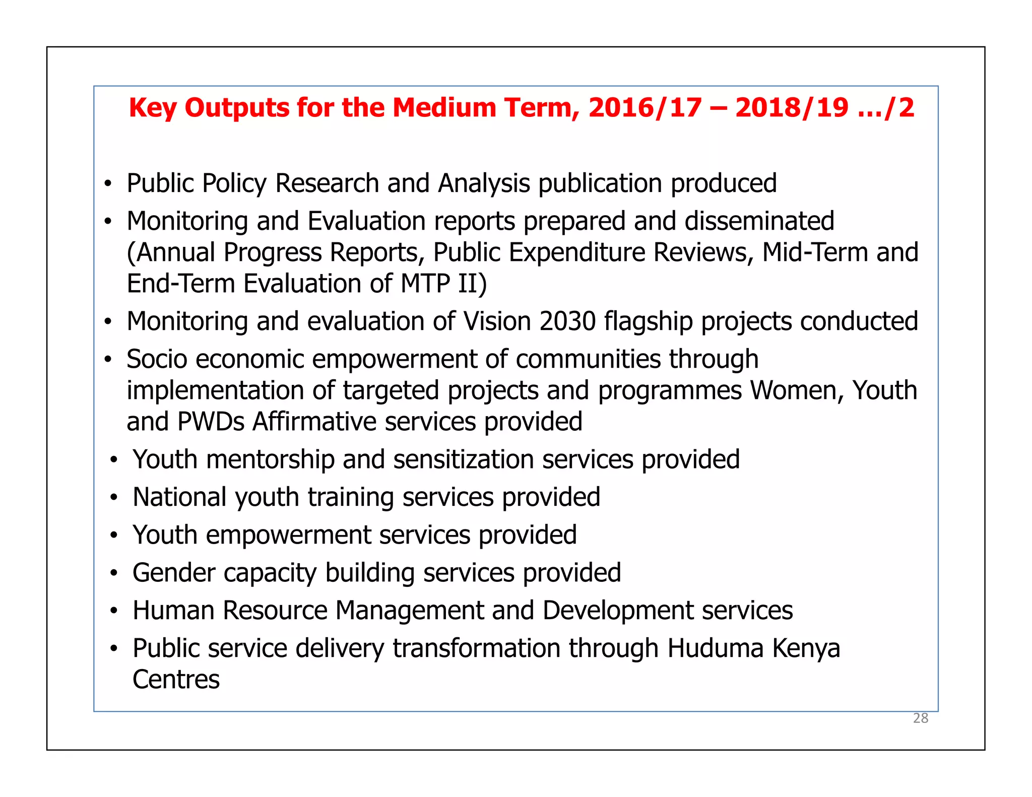 Key Outputs for the Medium Term, 2016/17 – 2018/19 …/2
• Public Policy Research and Analysis publication produced
• Monitoring and Evaluation reports prepared and disseminated
(Annual Progress Reports, Public Expenditure Reviews, Mid-Term and
End-Term Evaluation of MTP II)
• Monitoring and evaluation of Vision 2030 flagship projects conducted
• Socio economic empowerment of communities through
implementation of targeted projects and programmes Women, Youth
and PWDs Affirmative services provided
• Youth mentorship and sensitization services provided
• National youth training services provided
• Youth empowerment services provided
• Gender capacity building services provided
• Human Resource Management and Development services
• Public service delivery transformation through Huduma Kenya
Centres
28
 