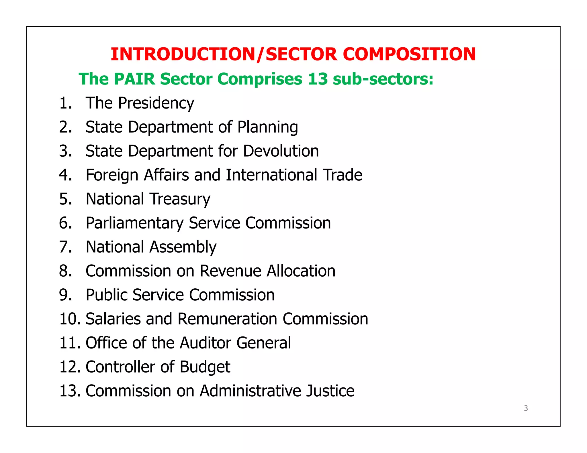 INTRODUCTION/SECTOR COMPOSITION
The PAIR Sector Comprises 13 sub-sectors:
1. The Presidency
2. State Department of Planning
3. State Department for Devolution
4. Foreign Affairs and International Trade
5. National Treasury
6. Parliamentary Service Commission
7. National Assembly
8. Commission on Revenue Allocation
9. Public Service Commission
10. Salaries and Remuneration Commission
11. Office of the Auditor General
12. Controller of Budget
13. Commission on Administrative Justice
3
 