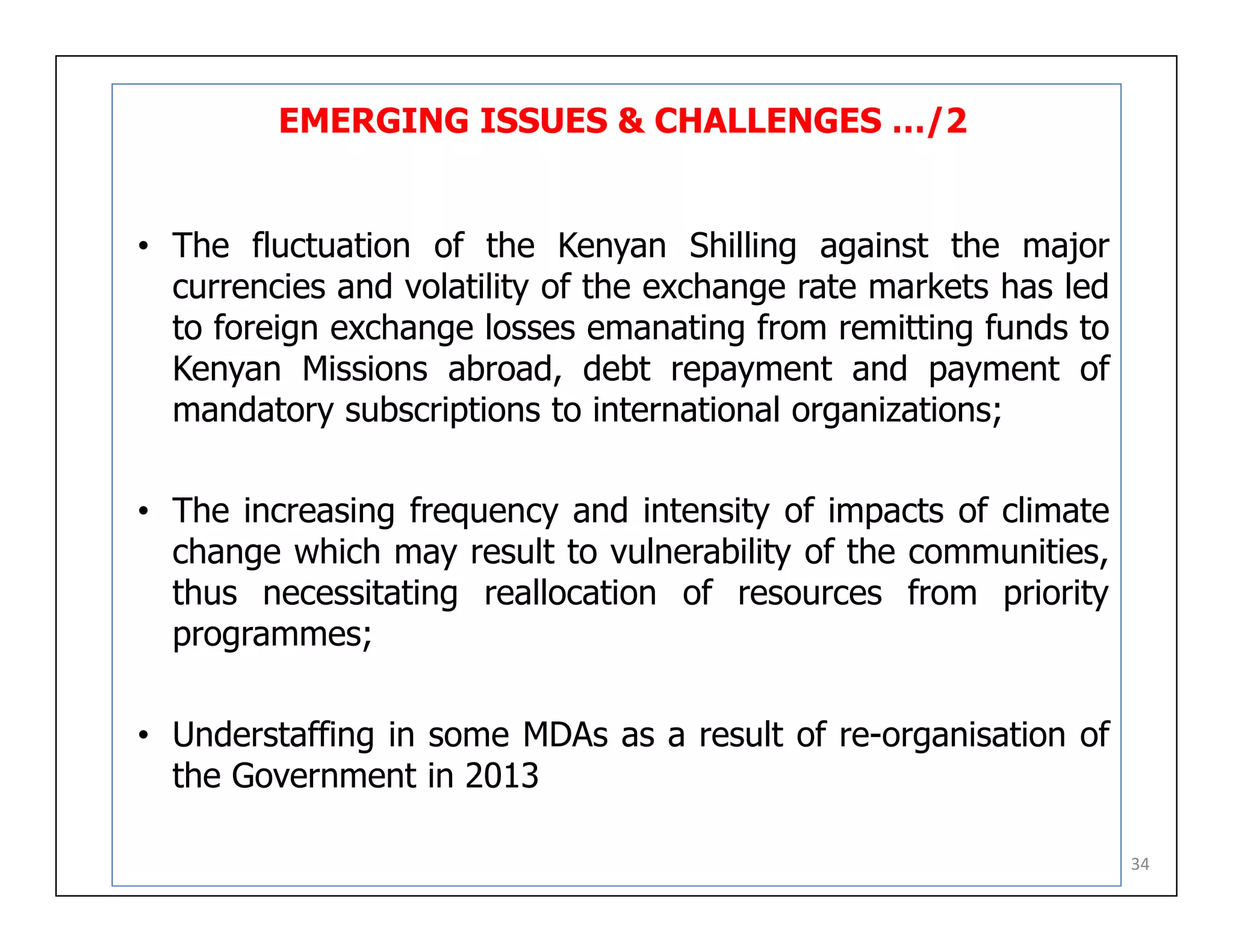 EMERGING ISSUES & CHALLENGES …/2
• The fluctuation of the Kenyan Shilling against the major
currencies and volatility of the exchange rate markets has led
to foreign exchange losses emanating from remitting funds to
Kenyan Missions abroad, debt repayment and payment of
mandatory subscriptions to international organizations;
• The increasing frequency and intensity of impacts of climate
change which may result to vulnerability of the communities,
thus necessitating reallocation of resources from priority
programmes;
• Understaffing in some MDAs as a result of re-organisation of
the Government in 2013
34
 