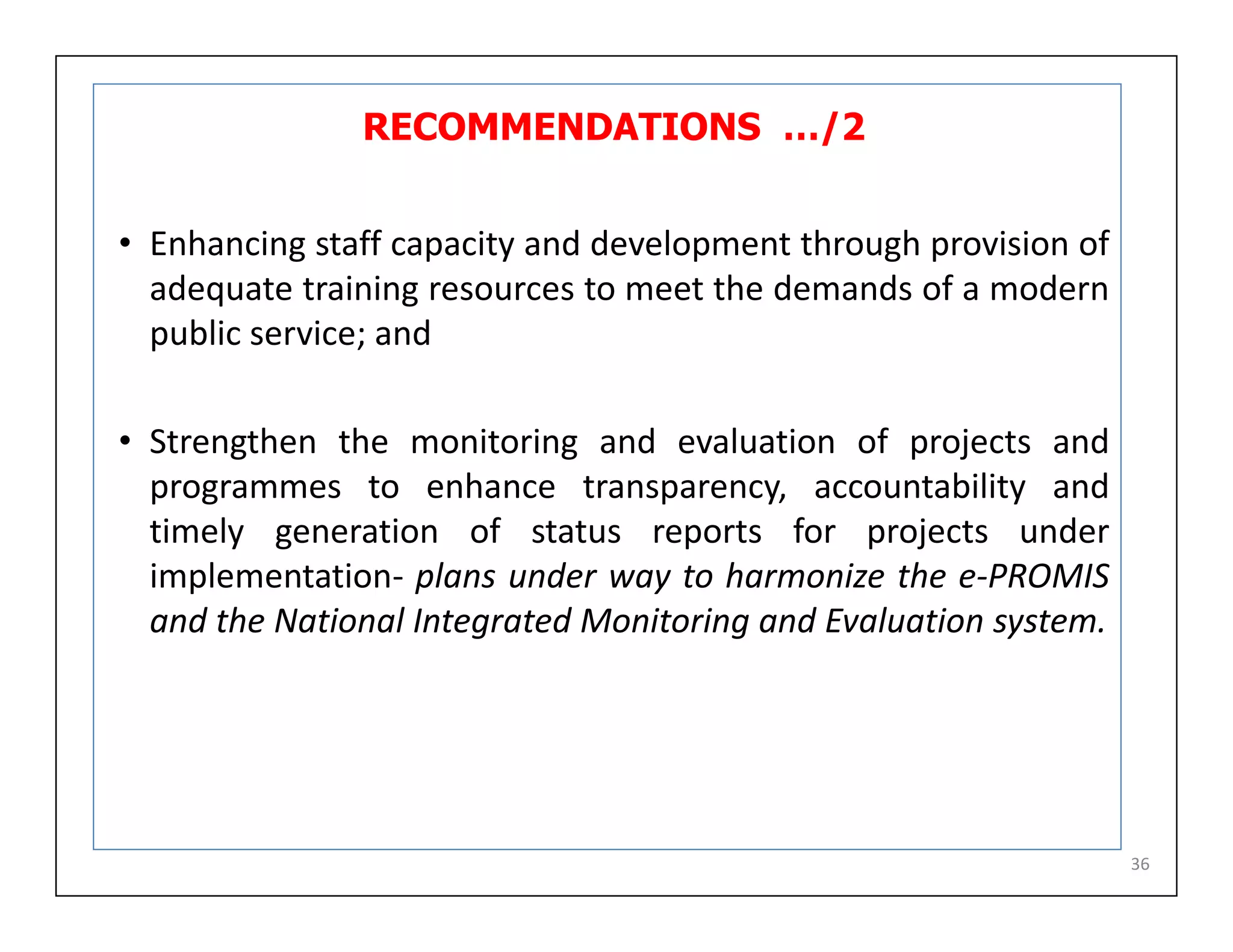 RECOMMENDATIONS …/2
• Enhancing staff capacity and development through provision of
adequate training resources to meet the demands of a modern
public service; and
• Strengthen the monitoring and evaluation of projects and
programmes to enhance transparency, accountability and
timely generation of status reports for projects under
implementation- plans under way to harmonize the e-PROMIS
and the National Integrated Monitoring and Evaluation system.
36
 