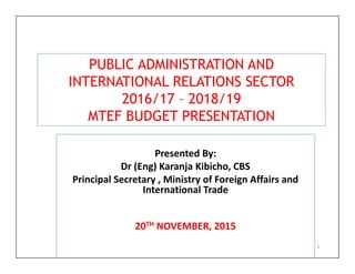 PUBLIC ADMINISTRATION AND
INTERNATIONAL RELATIONS SECTOR
2016/17 – 2018/19
MTEF BUDGET PRESENTATION
Presented By:
Dr (Eng) Karanja Kibicho, CBS
Principal Secretary , Ministry of Foreign Affairs and
International Trade
20TH NOVEMBER, 2015
1
 