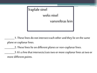 ________1. These linesdo not intersecteachother and they lieon the same
plane or coplanar lines.
________2. These lineslie on different planesor non-coplanar lines.
________3. It’s a linethatintersects/cuts two or more coplanar lines attwo or
more different points.
lraplalesinel
weks nisel
vansreltraslein
 