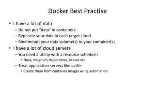 Docker Best Practise
• I have a lot of data
– Do not put “data” in containers
– Replicate your data in each target cloud
– Bind mount your data volume(s) to your container(s)
• I have a lot of cloud servers
– You need a utility with a resource scheduler
• Nova, Magnum, Kubernetes, Mesos etc
– Treat application servers like cattle
• Create them from container images using automation
 
