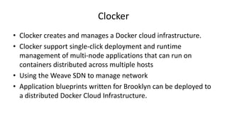 Clocker
• Clocker creates and manages a Docker cloud infrastructure.
• Clocker support single-click deployment and runtime
management of multi-node applications that can run on
containers distributed across multiple hosts
• Using the Weave SDN to manage network
• Application blueprints written for Brooklyn can be deployed to
a distributed Docker Cloud Infrastructure.
 