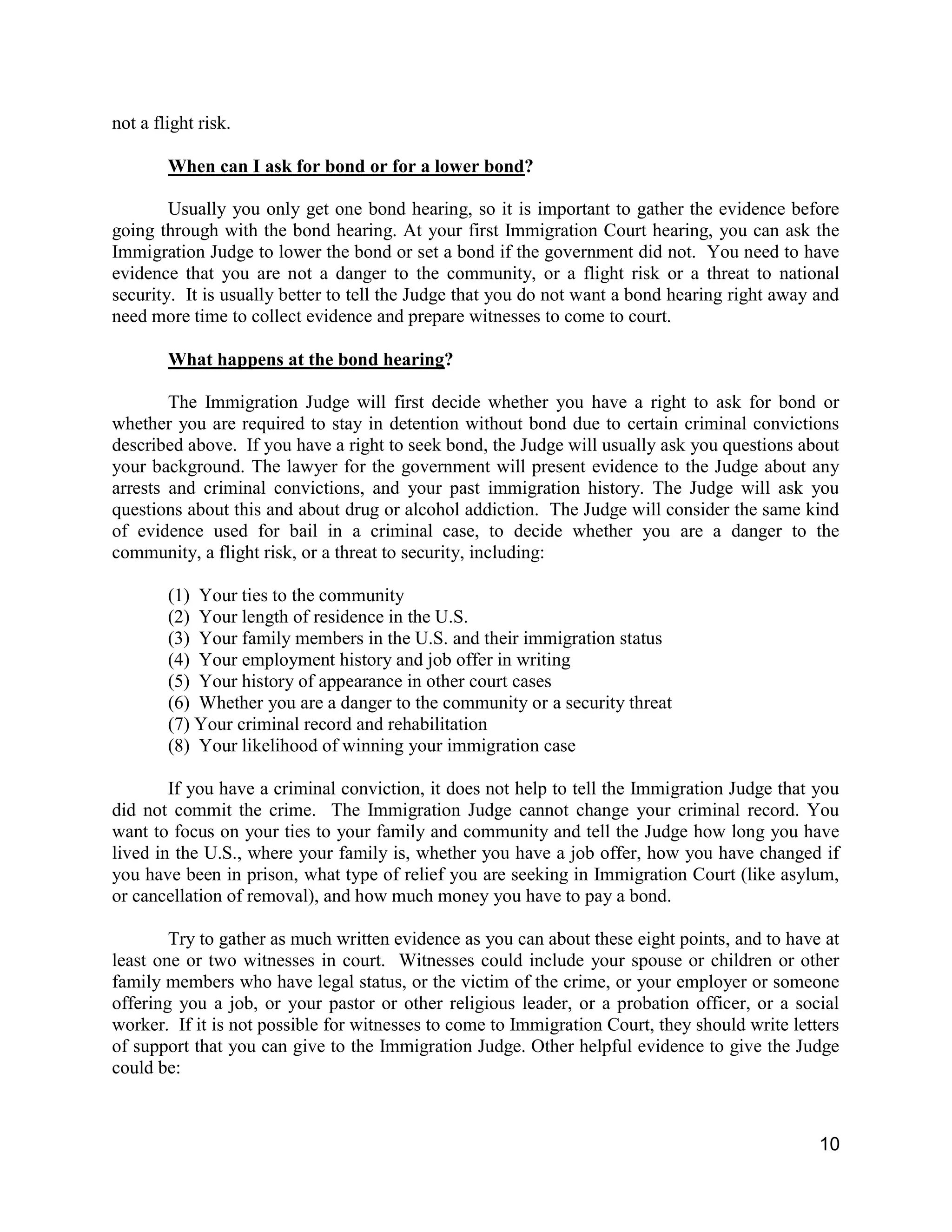 10
not a flight risk.
When can I ask for bond or for a lower bond?
Usually you only get one bond hearing, so it is important to gather the evidence before
going through with the bond hearing. At your first Immigration Court hearing, you can ask the
Immigration Judge to lower the bond or set a bond if the government did not. You need to have
evidence that you are not a danger to the community, or a flight risk or a threat to national
security. It is usually better to tell the Judge that you do not want a bond hearing right away and
need more time to collect evidence and prepare witnesses to come to court.
What happens at the bond hearing?
The Immigration Judge will first decide whether you have a right to ask for bond or
whether you are required to stay in detention without bond due to certain criminal convictions
described above. If you have a right to seek bond, the Judge will usually ask you questions about
your background. The lawyer for the government will present evidence to the Judge about any
arrests and criminal convictions, and your past immigration history. The Judge will ask you
questions about this and about drug or alcohol addiction. The Judge will consider the same kind
of evidence used for bail in a criminal case, to decide whether you are a danger to the
community, a flight risk, or a threat to security, including:
(1) Your ties to the community
(2) Your length of residence in the U.S.
(3) Your family members in the U.S. and their immigration status
(4) Your employment history and job offer in writing
(5) Your history of appearance in other court cases
(6) Whether you are a danger to the community or a security threat
(7) Your criminal record and rehabilitation
(8) Your likelihood of winning your immigration case
If you have a criminal conviction, it does not help to tell the Immigration Judge that you
did not commit the crime. The Immigration Judge cannot change your criminal record. You
want to focus on your ties to your family and community and tell the Judge how long you have
lived in the U.S., where your family is, whether you have a job offer, how you have changed if
you have been in prison, what type of relief you are seeking in Immigration Court (like asylum,
or cancellation of removal), and how much money you have to pay a bond.
Try to gather as much written evidence as you can about these eight points, and to have at
least one or two witnesses in court. Witnesses could include your spouse or children or other
family members who have legal status, or the victim of the crime, or your employer or someone
offering you a job, or your pastor or other religious leader, or a probation officer, or a social
worker. If it is not possible for witnesses to come to Immigration Court, they should write letters
of support that you can give to the Immigration Judge. Other helpful evidence to give the Judge
could be:
 