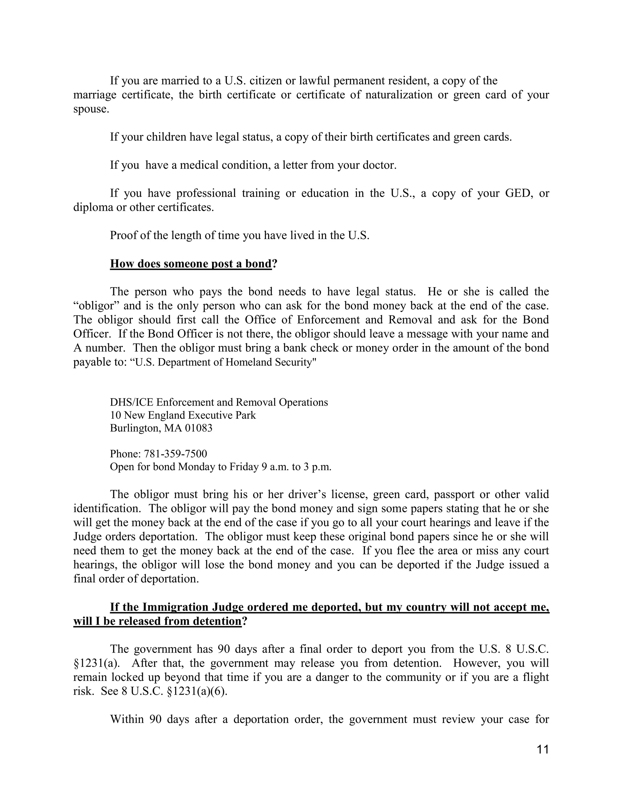 11
If you are married to a U.S. citizen or lawful permanent resident, a copy of the
marriage certificate, the birth certificate or certificate of naturalization or green card of your
spouse.
If your children have legal status, a copy of their birth certificates and green cards.
If you have a medical condition, a letter from your doctor.
If you have professional training or education in the U.S., a copy of your GED, or
diploma or other certificates.
Proof of the length of time you have lived in the U.S.
How does someone post a bond?
The person who pays the bond needs to have legal status. He or she is called the
“obligor” and is the only person who can ask for the bond money back at the end of the case.
The obligor should first call the Office of Enforcement and Removal and ask for the Bond
Officer. If the Bond Officer is not there, the obligor should leave a message with your name and
A number. Then the obligor must bring a bank check or money order in the amount of the bond
payable to: “U.S. Department of Homeland Security"
DHS/ICE Enforcement and Removal Operations
10 New England Executive Park
Burlington, MA 01083
Phone: 781-359-7500
Open for bond Monday to Friday 9 a.m. to 3 p.m.
The obligor must bring his or her driver’s license, green card, passport or other valid
identification. The obligor will pay the bond money and sign some papers stating that he or she
will get the money back at the end of the case if you go to all your court hearings and leave if the
Judge orders deportation. The obligor must keep these original bond papers since he or she will
need them to get the money back at the end of the case. If you flee the area or miss any court
hearings, the obligor will lose the bond money and you can be deported if the Judge issued a
final order of deportation.
If the Immigration Judge ordered me deported, but my country will not accept me,
will I be released from detention?
The government has 90 days after a final order to deport you from the U.S. 8 U.S.C.
§1231(a). After that, the government may release you from detention. However, you will
remain locked up beyond that time if you are a danger to the community or if you are a flight
risk. See 8 U.S.C. §1231(a)(6).
Within 90 days after a deportation order, the government must review your case for
 