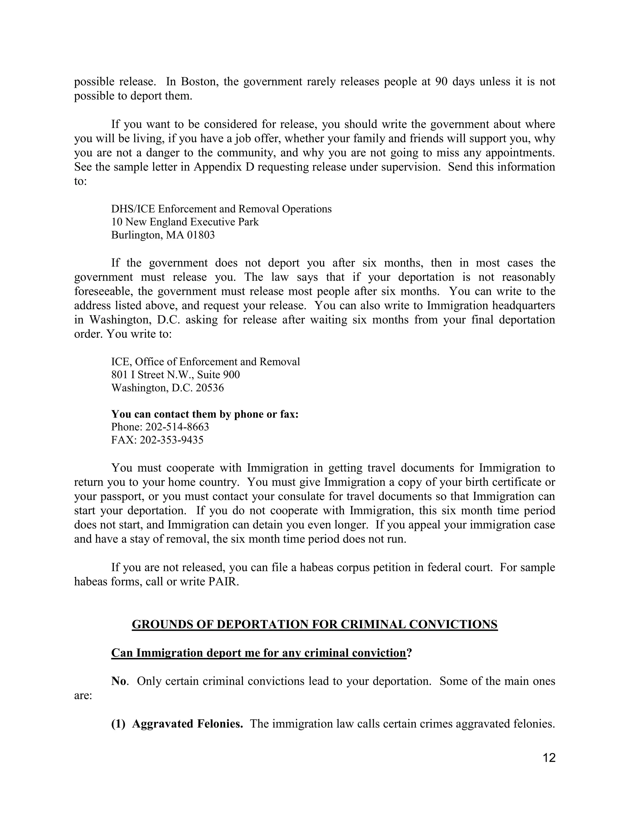 12
possible release. In Boston, the government rarely releases people at 90 days unless it is not
possible to deport them.
If you want to be considered for release, you should write the government about where
you will be living, if you have a job offer, whether your family and friends will support you, why
you are not a danger to the community, and why you are not going to miss any appointments.
See the sample letter in Appendix D requesting release under supervision. Send this information
to:
DHS/ICE Enforcement and Removal Operations
10 New England Executive Park
Burlington, MA 01803
If the government does not deport you after six months, then in most cases the
government must release you. The law says that if your deportation is not reasonably
foreseeable, the government must release most people after six months. You can write to the
address listed above, and request your release. You can also write to Immigration headquarters
in Washington, D.C. asking for release after waiting six months from your final deportation
order. You write to:
ICE, Office of Enforcement and Removal
801 I Street N.W., Suite 900
Washington, D.C. 20536
You can contact them by phone or fax:
Phone: 202-514-8663
FAX: 202-353-9435
You must cooperate with Immigration in getting travel documents for Immigration to
return you to your home country. You must give Immigration a copy of your birth certificate or
your passport, or you must contact your consulate for travel documents so that Immigration can
start your deportation. If you do not cooperate with Immigration, this six month time period
does not start, and Immigration can detain you even longer. If you appeal your immigration case
and have a stay of removal, the six month time period does not run.
If you are not released, you can file a habeas corpus petition in federal court. For sample
habeas forms, call or write PAIR.
GROUNDS OF DEPORTATION FOR CRIMINAL CONVICTIONS
Can Immigration deport me for any criminal conviction?
No. Only certain criminal convictions lead to your deportation. Some of the main ones
are:
(1) Aggravated Felonies. The immigration law calls certain crimes aggravated felonies.
 