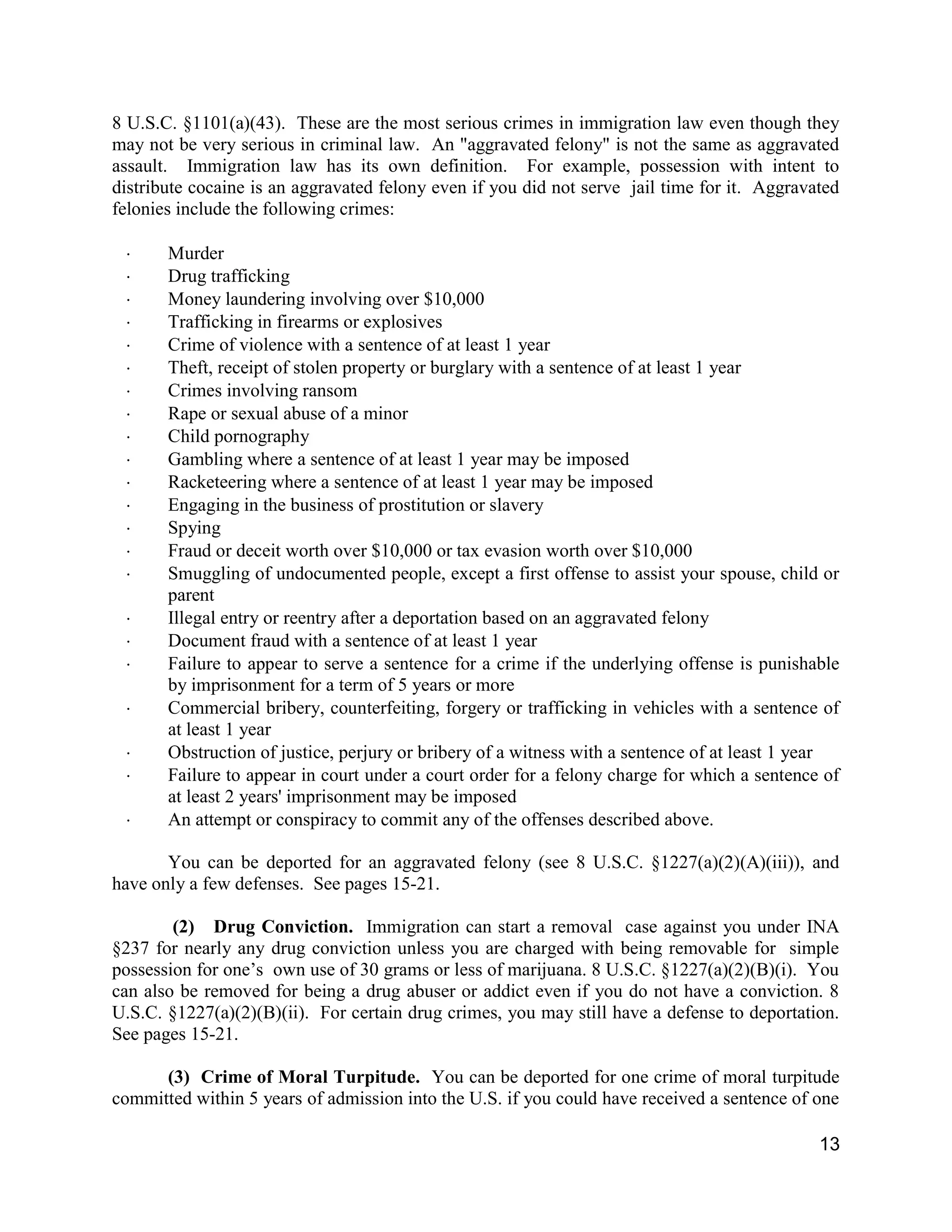 13
8 U.S.C. §1101(a)(43). These are the most serious crimes in immigration law even though they
may not be very serious in criminal law. An "aggravated felony" is not the same as aggravated
assault. Immigration law has its own definition. For example, possession with intent to
distribute cocaine is an aggravated felony even if you did not serve jail time for it. Aggravated
felonies include the following crimes:
 Murder
 Drug trafficking
 Money laundering involving over $10,000
 Trafficking in firearms or explosives
 Crime of violence with a sentence of at least 1 year
 Theft, receipt of stolen property or burglary with a sentence of at least 1 year
 Crimes involving ransom
 Rape or sexual abuse of a minor
 Child pornography
 Gambling where a sentence of at least 1 year may be imposed
 Racketeering where a sentence of at least 1 year may be imposed
 Engaging in the business of prostitution or slavery
 Spying
 Fraud or deceit worth over $10,000 or tax evasion worth over $10,000
 Smuggling of undocumented people, except a first offense to assist your spouse, child or
parent
 Illegal entry or reentry after a deportation based on an aggravated felony
 Document fraud with a sentence of at least 1 year
 Failure to appear to serve a sentence for a crime if the underlying offense is punishable
by imprisonment for a term of 5 years or more
 Commercial bribery, counterfeiting, forgery or trafficking in vehicles with a sentence of
at least 1 year
 Obstruction of justice, perjury or bribery of a witness with a sentence of at least 1 year
 Failure to appear in court under a court order for a felony charge for which a sentence of
at least 2 years' imprisonment may be imposed
 An attempt or conspiracy to commit any of the offenses described above.
You can be deported for an aggravated felony (see 8 U.S.C. §1227(a)(2)(A)(iii)), and
have only a few defenses. See pages 15-21.
(2) Drug Conviction. Immigration can start a removal case against you under INA
§237 for nearly any drug conviction unless you are charged with being removable for simple
possession for one’s own use of 30 grams or less of marijuana. 8 U.S.C. §1227(a)(2)(B)(i). You
can also be removed for being a drug abuser or addict even if you do not have a conviction. 8
U.S.C. §1227(a)(2)(B)(ii). For certain drug crimes, you may still have a defense to deportation.
See pages 15-21.
(3) Crime of Moral Turpitude. You can be deported for one crime of moral turpitude
committed within 5 years of admission into the U.S. if you could have received a sentence of one
 
