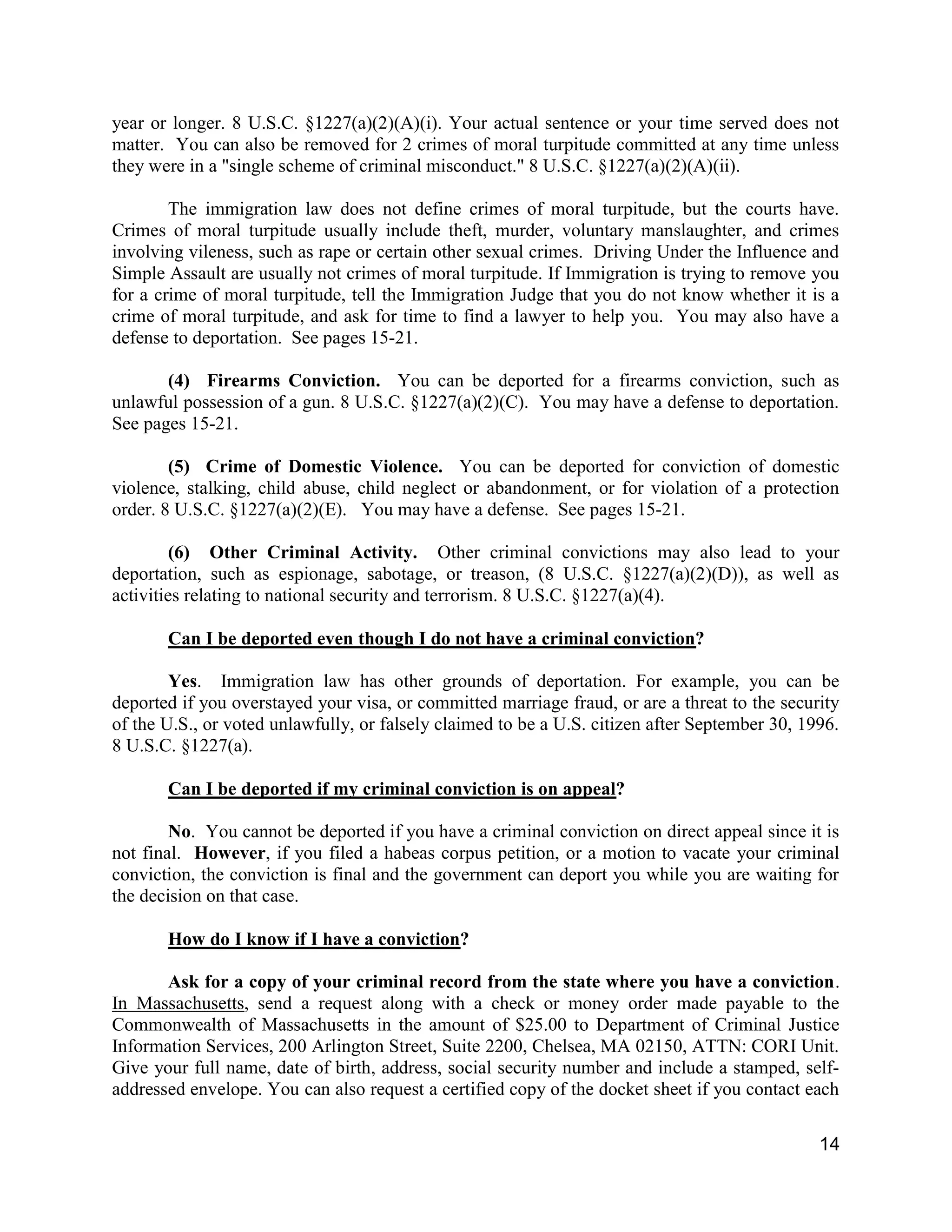 14
year or longer. 8 U.S.C. §1227(a)(2)(A)(i). Your actual sentence or your time served does not
matter. You can also be removed for 2 crimes of moral turpitude committed at any time unless
they were in a "single scheme of criminal misconduct." 8 U.S.C. §1227(a)(2)(A)(ii).
The immigration law does not define crimes of moral turpitude, but the courts have.
Crimes of moral turpitude usually include theft, murder, voluntary manslaughter, and crimes
involving vileness, such as rape or certain other sexual crimes. Driving Under the Influence and
Simple Assault are usually not crimes of moral turpitude. If Immigration is trying to remove you
for a crime of moral turpitude, tell the Immigration Judge that you do not know whether it is a
crime of moral turpitude, and ask for time to find a lawyer to help you. You may also have a
defense to deportation. See pages 15-21.
(4) Firearms Conviction. You can be deported for a firearms conviction, such as
unlawful possession of a gun. 8 U.S.C. §1227(a)(2)(C). You may have a defense to deportation.
See pages 15-21.
(5) Crime of Domestic Violence. You can be deported for conviction of domestic
violence, stalking, child abuse, child neglect or abandonment, or for violation of a protection
order. 8 U.S.C. §1227(a)(2)(E). You may have a defense. See pages 15-21.
(6) Other Criminal Activity. Other criminal convictions may also lead to your
deportation, such as espionage, sabotage, or treason, (8 U.S.C. §1227(a)(2)(D)), as well as
activities relating to national security and terrorism. 8 U.S.C. §1227(a)(4).
Can I be deported even though I do not have a criminal conviction?
Yes. Immigration law has other grounds of deportation. For example, you can be
deported if you overstayed your visa, or committed marriage fraud, or are a threat to the security
of the U.S., or voted unlawfully, or falsely claimed to be a U.S. citizen after September 30, 1996.
8 U.S.C. §1227(a).
Can I be deported if my criminal conviction is on appeal?
No. You cannot be deported if you have a criminal conviction on direct appeal since it is
not final. However, if you filed a habeas corpus petition, or a motion to vacate your criminal
conviction, the conviction is final and the government can deport you while you are waiting for
the decision on that case.
How do I know if I have a conviction?
Ask for a copy of your criminal record from the state where you have a conviction.
In Massachusetts, send a request along with a check or money order made payable to the
Commonwealth of Massachusetts in the amount of $25.00 to Department of Criminal Justice
Information Services, 200 Arlington Street, Suite 2200, Chelsea, MA 02150, ATTN: CORI Unit.
Give your full name, date of birth, address, social security number and include a stamped, self-
addressed envelope. You can also request a certified copy of the docket sheet if you contact each
 