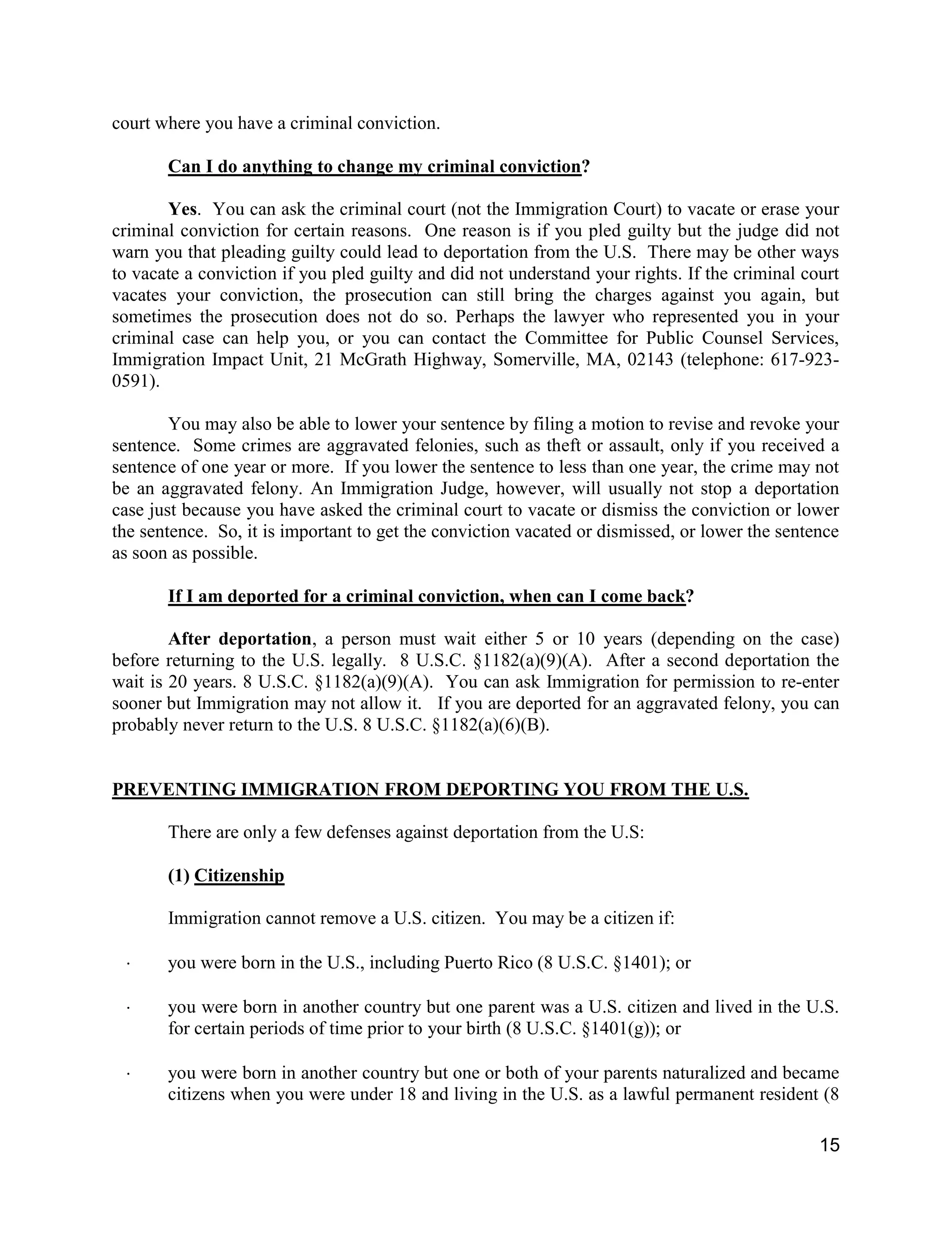15
court where you have a criminal conviction.
Can I do anything to change my criminal conviction?
Yes. You can ask the criminal court (not the Immigration Court) to vacate or erase your
criminal conviction for certain reasons. One reason is if you pled guilty but the judge did not
warn you that pleading guilty could lead to deportation from the U.S. There may be other ways
to vacate a conviction if you pled guilty and did not understand your rights. If the criminal court
vacates your conviction, the prosecution can still bring the charges against you again, but
sometimes the prosecution does not do so. Perhaps the lawyer who represented you in your
criminal case can help you, or you can contact the Committee for Public Counsel Services,
Immigration Impact Unit, 21 McGrath Highway, Somerville, MA, 02143 (telephone: 617-923-
0591).
You may also be able to lower your sentence by filing a motion to revise and revoke your
sentence. Some crimes are aggravated felonies, such as theft or assault, only if you received a
sentence of one year or more. If you lower the sentence to less than one year, the crime may not
be an aggravated felony. An Immigration Judge, however, will usually not stop a deportation
case just because you have asked the criminal court to vacate or dismiss the conviction or lower
the sentence. So, it is important to get the conviction vacated or dismissed, or lower the sentence
as soon as possible.
If I am deported for a criminal conviction, when can I come back?
After deportation, a person must wait either 5 or 10 years (depending on the case)
before returning to the U.S. legally. 8 U.S.C. §1182(a)(9)(A). After a second deportation the
wait is 20 years. 8 U.S.C. §1182(a)(9)(A). You can ask Immigration for permission to re-enter
sooner but Immigration may not allow it. If you are deported for an aggravated felony, you can
probably never return to the U.S. 8 U.S.C. §1182(a)(6)(B).
PREVENTING IMMIGRATION FROM DEPORTING YOU FROM THE U.S.
There are only a few defenses against deportation from the U.S:
(1) Citizenship
Immigration cannot remove a U.S. citizen. You may be a citizen if:
 you were born in the U.S., including Puerto Rico (8 U.S.C. §1401); or
 you were born in another country but one parent was a U.S. citizen and lived in the U.S.
for certain periods of time prior to your birth (8 U.S.C. §1401(g)); or
 you were born in another country but one or both of your parents naturalized and became
citizens when you were under 18 and living in the U.S. as a lawful permanent resident (8
 