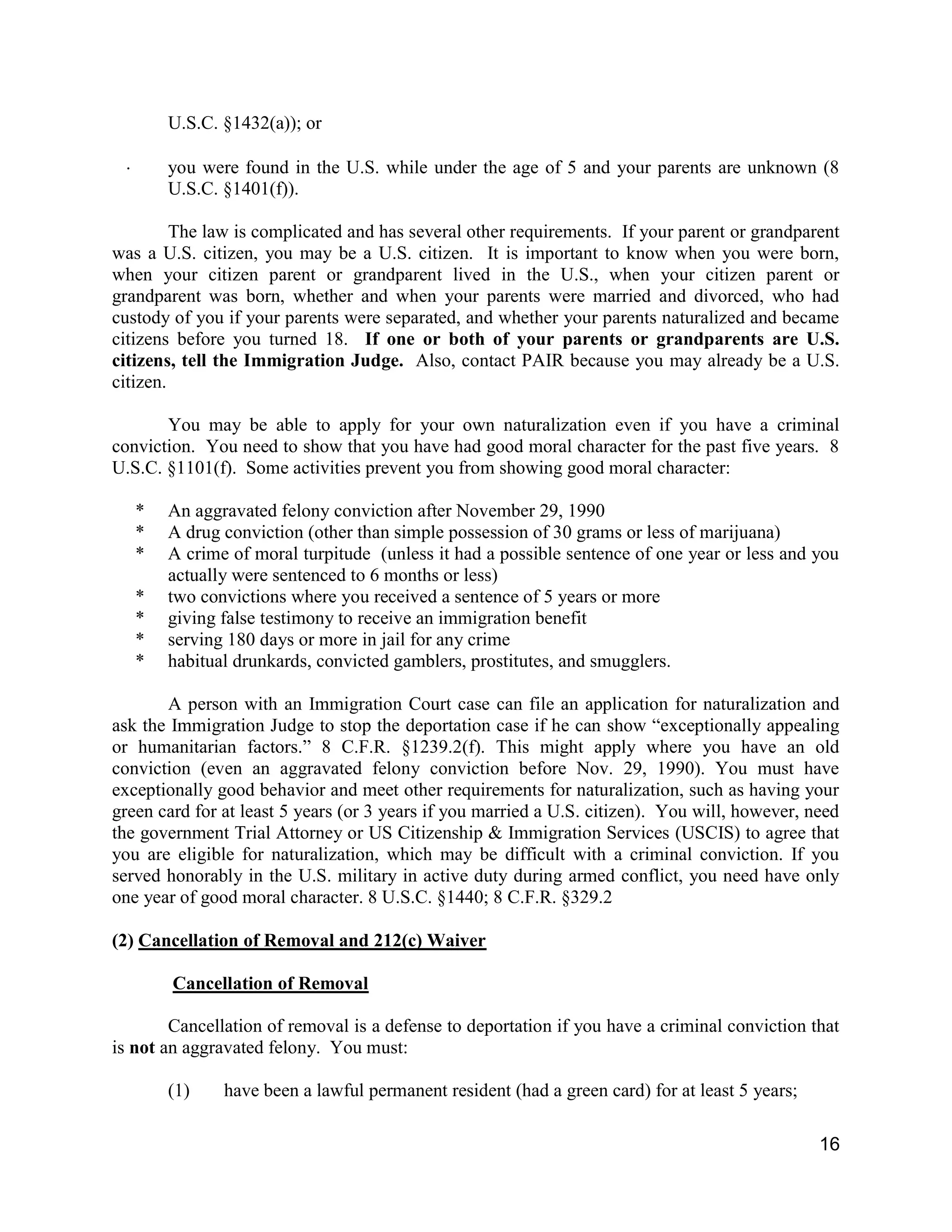 16
U.S.C. §1432(a)); or
 you were found in the U.S. while under the age of 5 and your parents are unknown (8
U.S.C. §1401(f)).
The law is complicated and has several other requirements. If your parent or grandparent
was a U.S. citizen, you may be a U.S. citizen. It is important to know when you were born,
when your citizen parent or grandparent lived in the U.S., when your citizen parent or
grandparent was born, whether and when your parents were married and divorced, who had
custody of you if your parents were separated, and whether your parents naturalized and became
citizens before you turned 18. If one or both of your parents or grandparents are U.S.
citizens, tell the Immigration Judge. Also, contact PAIR because you may already be a U.S.
citizen.
You may be able to apply for your own naturalization even if you have a criminal
conviction. You need to show that you have had good moral character for the past five years. 8
U.S.C. §1101(f). Some activities prevent you from showing good moral character:
* An aggravated felony conviction after November 29, 1990
* A drug conviction (other than simple possession of 30 grams or less of marijuana)
* A crime of moral turpitude (unless it had a possible sentence of one year or less and you
actually were sentenced to 6 months or less)
* two convictions where you received a sentence of 5 years or more
* giving false testimony to receive an immigration benefit
* serving 180 days or more in jail for any crime
* habitual drunkards, convicted gamblers, prostitutes, and smugglers.
A person with an Immigration Court case can file an application for naturalization and
ask the Immigration Judge to stop the deportation case if he can show “exceptionally appealing
or humanitarian factors.” 8 C.F.R. §1239.2(f). This might apply where you have an old
conviction (even an aggravated felony conviction before Nov. 29, 1990). You must have
exceptionally good behavior and meet other requirements for naturalization, such as having your
green card for at least 5 years (or 3 years if you married a U.S. citizen). You will, however, need
the government Trial Attorney or US Citizenship & Immigration Services (USCIS) to agree that
you are eligible for naturalization, which may be difficult with a criminal conviction. If you
served honorably in the U.S. military in active duty during armed conflict, you need have only
one year of good moral character. 8 U.S.C. §1440; 8 C.F.R. §329.2
(2) Cancellation of Removal and 212(c) Waiver
Cancellation of Removal
Cancellation of removal is a defense to deportation if you have a criminal conviction that
is not an aggravated felony. You must:
(1) have been a lawful permanent resident (had a green card) for at least 5 years;
 