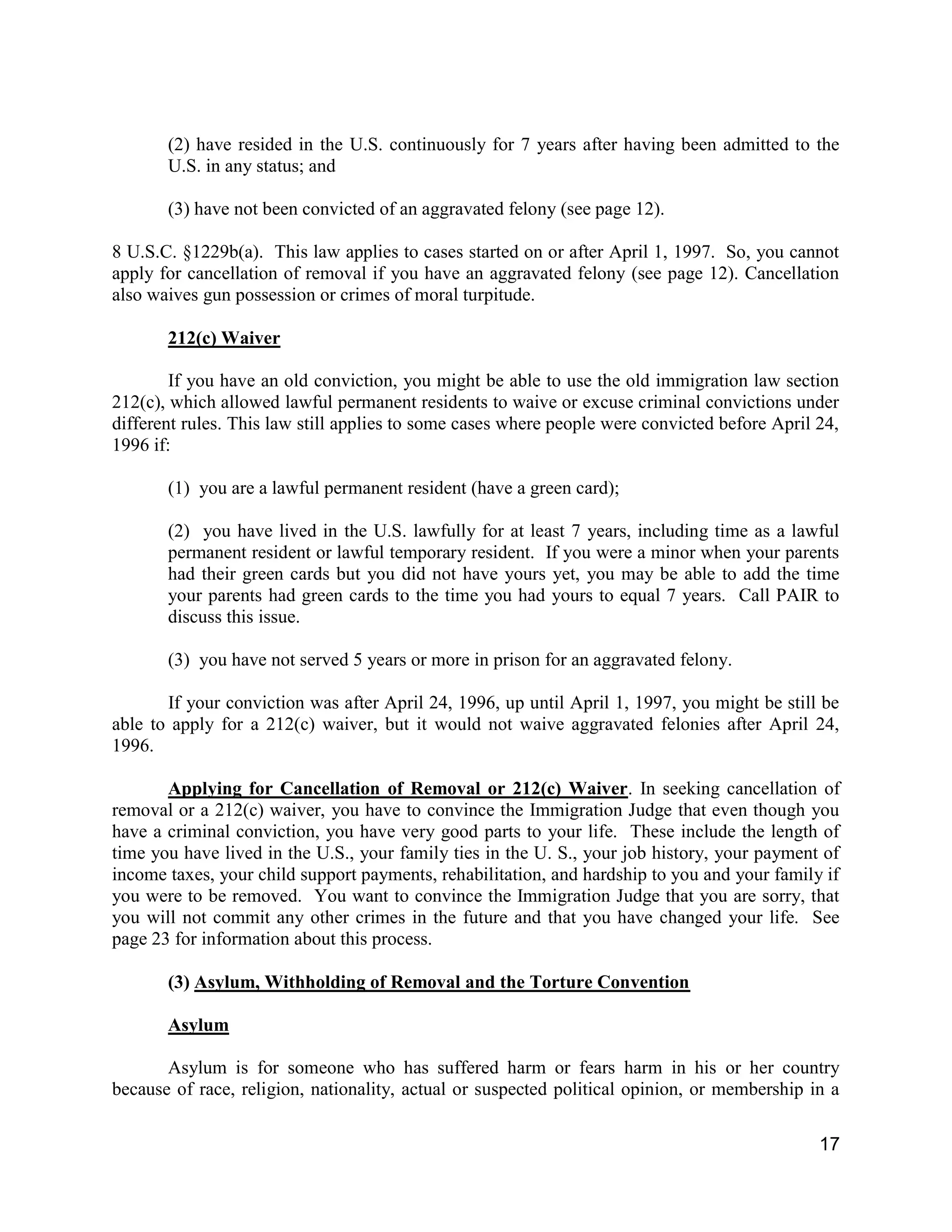17
(2) have resided in the U.S. continuously for 7 years after having been admitted to the
U.S. in any status; and
(3) have not been convicted of an aggravated felony (see page 12).
8 U.S.C. §1229b(a). This law applies to cases started on or after April 1, 1997. So, you cannot
apply for cancellation of removal if you have an aggravated felony (see page 12). Cancellation
also waives gun possession or crimes of moral turpitude.
212(c) Waiver
If you have an old conviction, you might be able to use the old immigration law section
212(c), which allowed lawful permanent residents to waive or excuse criminal convictions under
different rules. This law still applies to some cases where people were convicted before April 24,
1996 if:
(1) you are a lawful permanent resident (have a green card);
(2) you have lived in the U.S. lawfully for at least 7 years, including time as a lawful
permanent resident or lawful temporary resident. If you were a minor when your parents
had their green cards but you did not have yours yet, you may be able to add the time
your parents had green cards to the time you had yours to equal 7 years. Call PAIR to
discuss this issue.
(3) you have not served 5 years or more in prison for an aggravated felony.
If your conviction was after April 24, 1996, up until April 1, 1997, you might be still be
able to apply for a 212(c) waiver, but it would not waive aggravated felonies after April 24,
1996.
Applying for Cancellation of Removal or 212(c) Waiver. In seeking cancellation of
removal or a 212(c) waiver, you have to convince the Immigration Judge that even though you
have a criminal conviction, you have very good parts to your life. These include the length of
time you have lived in the U.S., your family ties in the U. S., your job history, your payment of
income taxes, your child support payments, rehabilitation, and hardship to you and your family if
you were to be removed. You want to convince the Immigration Judge that you are sorry, that
you will not commit any other crimes in the future and that you have changed your life. See
page 23 for information about this process.
(3) Asylum, Withholding of Removal and the Torture Convention
Asylum
Asylum is for someone who has suffered harm or fears harm in his or her country
because of race, religion, nationality, actual or suspected political opinion, or membership in a
 