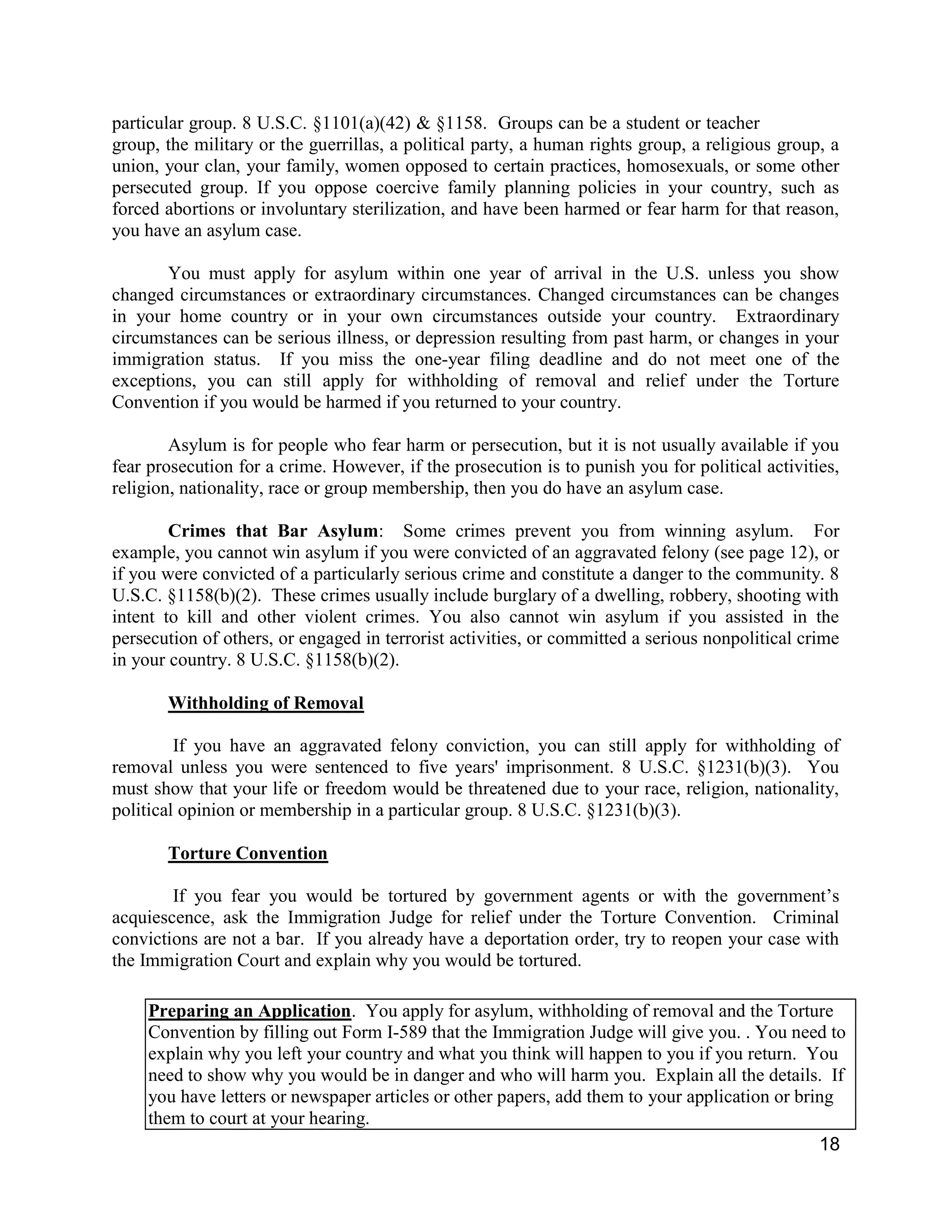 18
particular group. 8 U.S.C. §1101(a)(42) & §1158. Groups can be a student or teacher
group, the military or the guerrillas, a political party, a human rights group, a religious group, a
union, your clan, your family, women opposed to certain practices, homosexuals, or some other
persecuted group. If you oppose coercive family planning policies in your country, such as
forced abortions or involuntary sterilization, and have been harmed or fear harm for that reason,
you have an asylum case.
You must apply for asylum within one year of arrival in the U.S. unless you show
changed circumstances or extraordinary circumstances. Changed circumstances can be changes
in your home country or in your own circumstances outside your country. Extraordinary
circumstances can be serious illness, or depression resulting from past harm, or changes in your
immigration status. If you miss the one-year filing deadline and do not meet one of the
exceptions, you can still apply for withholding of removal and relief under the Torture
Convention if you would be harmed if you returned to your country.
Asylum is for people who fear harm or persecution, but it is not usually available if you
fear prosecution for a crime. However, if the prosecution is to punish you for political activities,
religion, nationality, race or group membership, then you do have an asylum case.
Crimes that Bar Asylum: Some crimes prevent you from winning asylum. For
example, you cannot win asylum if you were convicted of an aggravated felony (see page 12), or
if you were convicted of a particularly serious crime and constitute a danger to the community. 8
U.S.C. §1158(b)(2). These crimes usually include burglary of a dwelling, robbery, shooting with
intent to kill and other violent crimes. You also cannot win asylum if you assisted in the
persecution of others, or engaged in terrorist activities, or committed a serious nonpolitical crime
in your country. 8 U.S.C. §1158(b)(2).
Withholding of Removal
If you have an aggravated felony conviction, you can still apply for withholding of
removal unless you were sentenced to five years' imprisonment. 8 U.S.C. §1231(b)(3). You
must show that your life or freedom would be threatened due to your race, religion, nationality,
political opinion or membership in a particular group. 8 U.S.C. §1231(b)(3).
Torture Convention
If you fear you would be tortured by government agents or with the government’s
acquiescence, ask the Immigration Judge for relief under the Torture Convention. Criminal
convictions are not a bar. If you already have a deportation order, try to reopen your case with
the Immigration Court and explain why you would be tortured.
Preparing an Application. You apply for asylum, withholding of removal and the Torture
Convention by filling out Form I-589 that the Immigration Judge will give you. . You need to
explain why you left your country and what you think will happen to you if you return. You
need to show why you would be in danger and who will harm you. Explain all the details. If
you have letters or newspaper articles or other papers, add them to your application or bring
them to court at your hearing.
 
