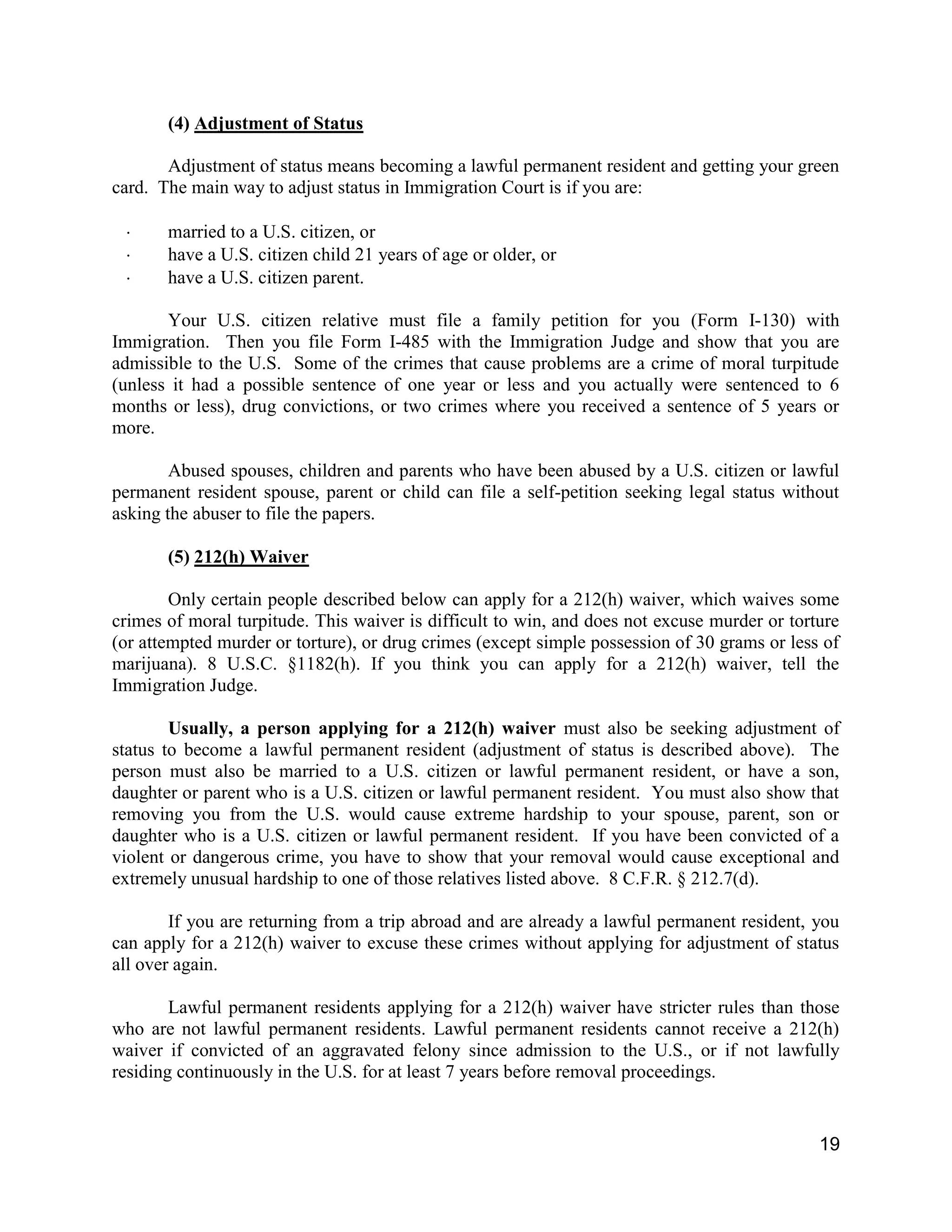 19
(4) Adjustment of Status
Adjustment of status means becoming a lawful permanent resident and getting your green
card. The main way to adjust status in Immigration Court is if you are:
 married to a U.S. citizen, or
 have a U.S. citizen child 21 years of age or older, or
 have a U.S. citizen parent.
Your U.S. citizen relative must file a family petition for you (Form I-130) with
Immigration. Then you file Form I-485 with the Immigration Judge and show that you are
admissible to the U.S. Some of the crimes that cause problems are a crime of moral turpitude
(unless it had a possible sentence of one year or less and you actually were sentenced to 6
months or less), drug convictions, or two crimes where you received a sentence of 5 years or
more.
Abused spouses, children and parents who have been abused by a U.S. citizen or lawful
permanent resident spouse, parent or child can file a self-petition seeking legal status without
asking the abuser to file the papers.
(5) 212(h) Waiver
Only certain people described below can apply for a 212(h) waiver, which waives some
crimes of moral turpitude. This waiver is difficult to win, and does not excuse murder or torture
(or attempted murder or torture), or drug crimes (except simple possession of 30 grams or less of
marijuana). 8 U.S.C. §1182(h). If you think you can apply for a 212(h) waiver, tell the
Immigration Judge.
Usually, a person applying for a 212(h) waiver must also be seeking adjustment of
status to become a lawful permanent resident (adjustment of status is described above). The
person must also be married to a U.S. citizen or lawful permanent resident, or have a son,
daughter or parent who is a U.S. citizen or lawful permanent resident. You must also show that
removing you from the U.S. would cause extreme hardship to your spouse, parent, son or
daughter who is a U.S. citizen or lawful permanent resident. If you have been convicted of a
violent or dangerous crime, you have to show that your removal would cause exceptional and
extremely unusual hardship to one of those relatives listed above. 8 C.F.R. § 212.7(d).
If you are returning from a trip abroad and are already a lawful permanent resident, you
can apply for a 212(h) waiver to excuse these crimes without applying for adjustment of status
all over again.
Lawful permanent residents applying for a 212(h) waiver have stricter rules than those
who are not lawful permanent residents. Lawful permanent residents cannot receive a 212(h)
waiver if convicted of an aggravated felony since admission to the U.S., or if not lawfully
residing continuously in the U.S. for at least 7 years before removal proceedings.
 