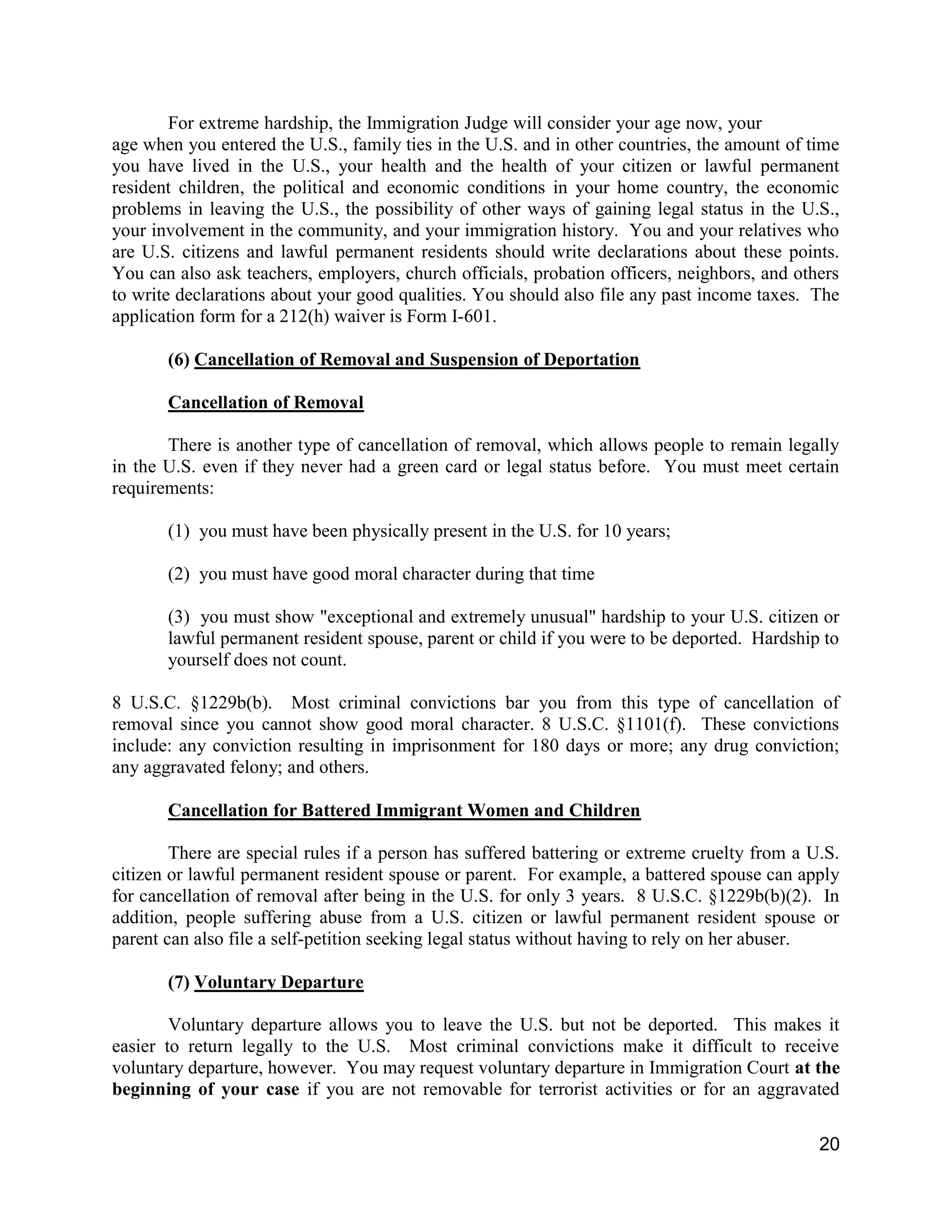 20
For extreme hardship, the Immigration Judge will consider your age now, your
age when you entered the U.S., family ties in the U.S. and in other countries, the amount of time
you have lived in the U.S., your health and the health of your citizen or lawful permanent
resident children, the political and economic conditions in your home country, the economic
problems in leaving the U.S., the possibility of other ways of gaining legal status in the U.S.,
your involvement in the community, and your immigration history. You and your relatives who
are U.S. citizens and lawful permanent residents should write declarations about these points.
You can also ask teachers, employers, church officials, probation officers, neighbors, and others
to write declarations about your good qualities. You should also file any past income taxes. The
application form for a 212(h) waiver is Form I-601.
(6) Cancellation of Removal and Suspension of Deportation
Cancellation of Removal
There is another type of cancellation of removal, which allows people to remain legally
in the U.S. even if they never had a green card or legal status before. You must meet certain
requirements:
(1) you must have been physically present in the U.S. for 10 years;
(2) you must have good moral character during that time
(3) you must show "exceptional and extremely unusual" hardship to your U.S. citizen or
lawful permanent resident spouse, parent or child if you were to be deported. Hardship to
yourself does not count.
8 U.S.C. §1229b(b). Most criminal convictions bar you from this type of cancellation of
removal since you cannot show good moral character. 8 U.S.C. §1101(f). These convictions
include: any conviction resulting in imprisonment for 180 days or more; any drug conviction;
any aggravated felony; and others.
Cancellation for Battered Immigrant Women and Children
There are special rules if a person has suffered battering or extreme cruelty from a U.S.
citizen or lawful permanent resident spouse or parent. For example, a battered spouse can apply
for cancellation of removal after being in the U.S. for only 3 years. 8 U.S.C. §1229b(b)(2). In
addition, people suffering abuse from a U.S. citizen or lawful permanent resident spouse or
parent can also file a self-petition seeking legal status without having to rely on her abuser.
(7) Voluntary Departure
Voluntary departure allows you to leave the U.S. but not be deported. This makes it
easier to return legally to the U.S. Most criminal convictions make it difficult to receive
voluntary departure, however. You may request voluntary departure in Immigration Court at the
beginning of your case if you are not removable for terrorist activities or for an aggravated
 
