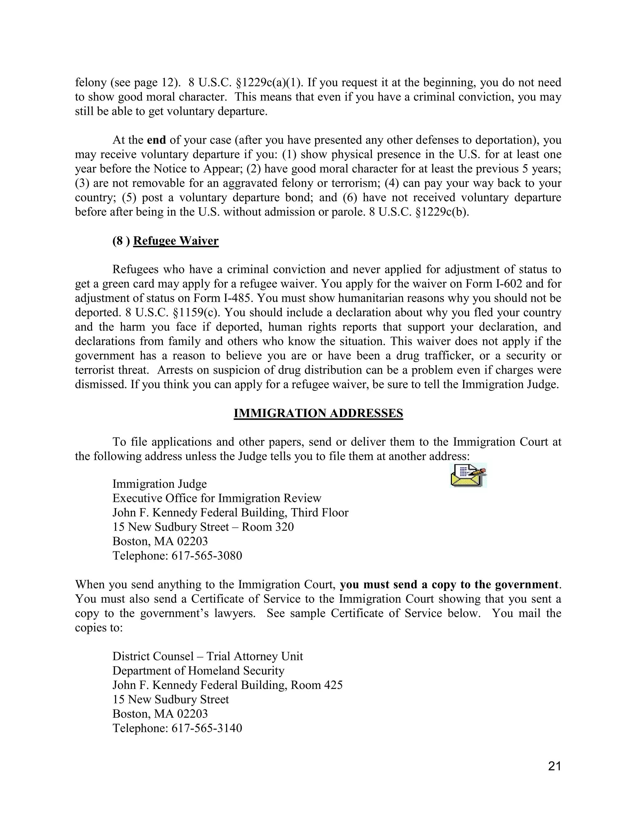 21
felony (see page 12). 8 U.S.C. §1229c(a)(1). If you request it at the beginning, you do not need
to show good moral character. This means that even if you have a criminal conviction, you may
still be able to get voluntary departure.
At the end of your case (after you have presented any other defenses to deportation), you
may receive voluntary departure if you: (1) show physical presence in the U.S. for at least one
year before the Notice to Appear; (2) have good moral character for at least the previous 5 years;
(3) are not removable for an aggravated felony or terrorism; (4) can pay your way back to your
country; (5) post a voluntary departure bond; and (6) have not received voluntary departure
before after being in the U.S. without admission or parole. 8 U.S.C. §1229c(b).
(8 ) Refugee Waiver
Refugees who have a criminal conviction and never applied for adjustment of status to
get a green card may apply for a refugee waiver. You apply for the waiver on Form I-602 and for
adjustment of status on Form I-485. You must show humanitarian reasons why you should not be
deported. 8 U.S.C. §1159(c). You should include a declaration about why you fled your country
and the harm you face if deported, human rights reports that support your declaration, and
declarations from family and others who know the situation. This waiver does not apply if the
government has a reason to believe you are or have been a drug trafficker, or a security or
terrorist threat. Arrests on suspicion of drug distribution can be a problem even if charges were
dismissed. If you think you can apply for a refugee waiver, be sure to tell the Immigration Judge.
IMMIGRATION ADDRESSES
To file applications and other papers, send or deliver them to the Immigration Court at
the following address unless the Judge tells you to file them at another address:
Immigration Judge
Executive Office for Immigration Review
John F. Kennedy Federal Building, Third Floor
15 New Sudbury Street – Room 320
Boston, MA 02203
Telephone: 617-565-3080
When you send anything to the Immigration Court, you must send a copy to the government.
You must also send a Certificate of Service to the Immigration Court showing that you sent a
copy to the government’s lawyers. See sample Certificate of Service below. You mail the
copies to:
District Counsel – Trial Attorney Unit
Department of Homeland Security
John F. Kennedy Federal Building, Room 425
15 New Sudbury Street
Boston, MA 02203
Telephone: 617-565-3140
 