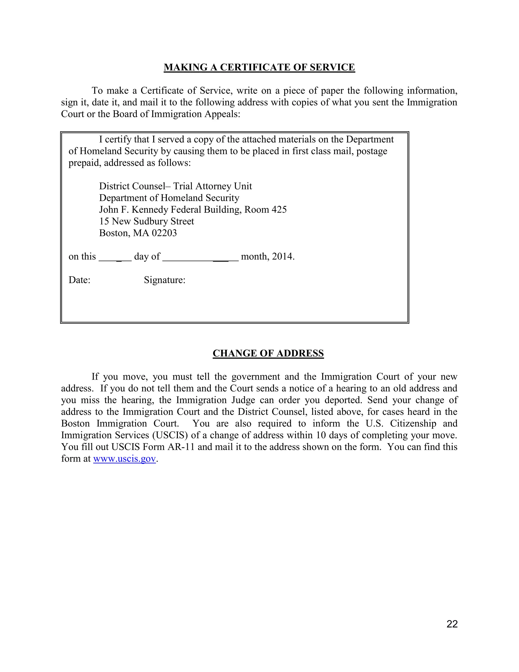 22
MAKING A CERTIFICATE OF SERVICE
To make a Certificate of Service, write on a piece of paper the following information,
sign it, date it, and mail it to the following address with copies of what you sent the Immigration
Court or the Board of Immigration Appeals:
I certify that I served a copy of the attached materials on the Department
of Homeland Security by causing them to be placed in first class mail, postage
prepaid, addressed as follows:
District Counsel– Trial Attorney Unit
Department of Homeland Security
John F. Kennedy Federal Building, Room 425
15 New Sudbury Street
Boston, MA 02203
on this _ day of ___ month, 2014.
Date: Signature:
CHANGE OF ADDRESS
If you move, you must tell the government and the Immigration Court of your new
address. If you do not tell them and the Court sends a notice of a hearing to an old address and
you miss the hearing, the Immigration Judge can order you deported. Send your change of
address to the Immigration Court and the District Counsel, listed above, for cases heard in the
Boston Immigration Court. You are also required to inform the U.S. Citizenship and
Immigration Services (USCIS) of a change of address within 10 days of completing your move.
You fill out USCIS Form AR-11 and mail it to the address shown on the form. You can find this
form at www.uscis.gov.
 