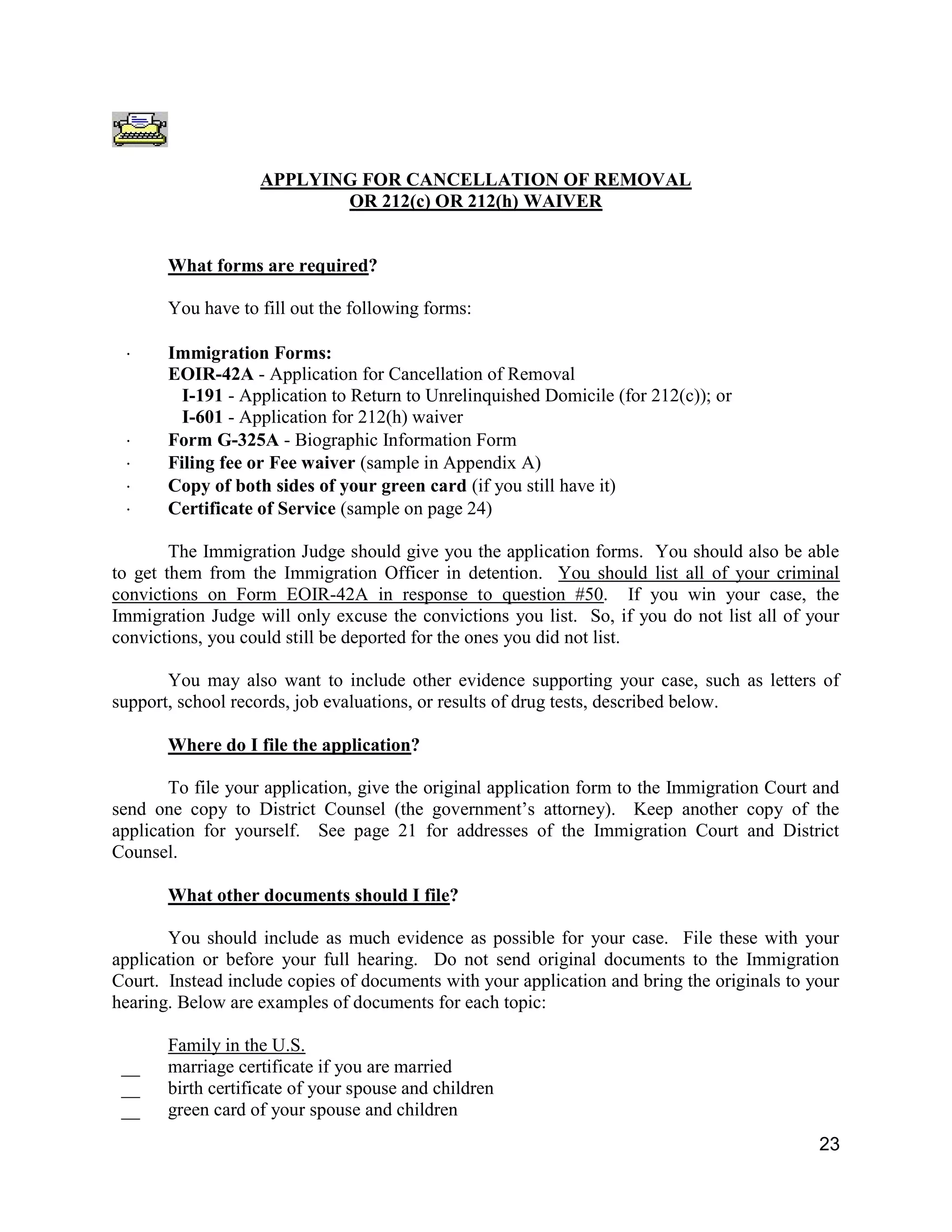 23
APPLYING FOR CANCELLATION OF REMOVAL
OR 212(c) OR 212(h) WAIVER
What forms are required?
You have to fill out the following forms:
 Immigration Forms:
EOIR-42A - Application for Cancellation of Removal
I-191 - Application to Return to Unrelinquished Domicile (for 212(c)); or
I-601 - Application for 212(h) waiver
 Form G-325A - Biographic Information Form
 Filing fee or Fee waiver (sample in Appendix A)
 Copy of both sides of your green card (if you still have it)
 Certificate of Service (sample on page 24)
The Immigration Judge should give you the application forms. You should also be able
to get them from the Immigration Officer in detention. You should list all of your criminal
convictions on Form EOIR-42A in response to question #50. If you win your case, the
Immigration Judge will only excuse the convictions you list. So, if you do not list all of your
convictions, you could still be deported for the ones you did not list.
You may also want to include other evidence supporting your case, such as letters of
support, school records, job evaluations, or results of drug tests, described below.
Where do I file the application?
To file your application, give the original application form to the Immigration Court and
send one copy to District Counsel (the government’s attorney). Keep another copy of the
application for yourself. See page 21 for addresses of the Immigration Court and District
Counsel.
What other documents should I file?
You should include as much evidence as possible for your case. File these with your
application or before your full hearing. Do not send original documents to the Immigration
Court. Instead include copies of documents with your application and bring the originals to your
hearing. Below are examples of documents for each topic:
Family in the U.S.
__ marriage certificate if you are married
__ birth certificate of your spouse and children
__ green card of your spouse and children
 