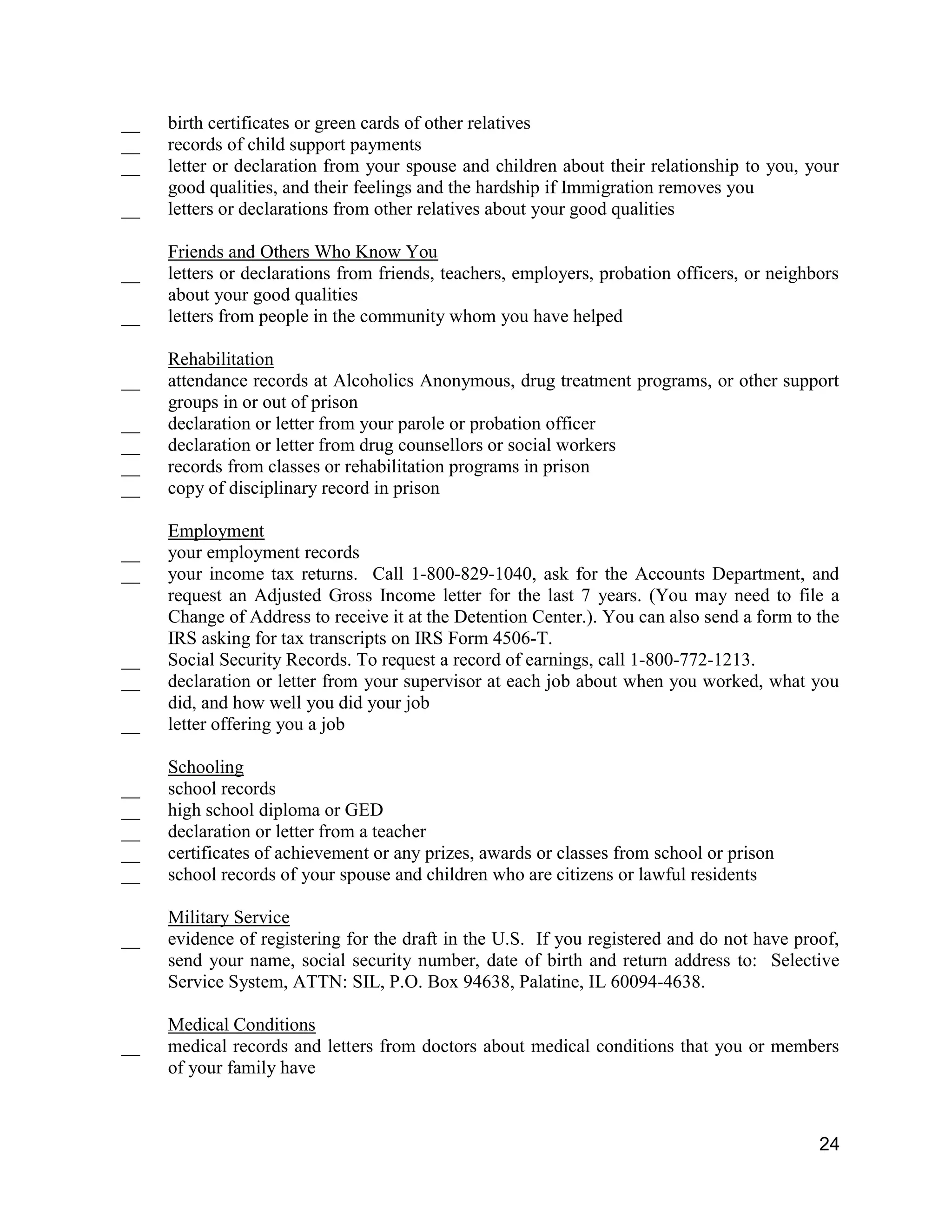 24
__ birth certificates or green cards of other relatives
__ records of child support payments
__ letter or declaration from your spouse and children about their relationship to you, your
good qualities, and their feelings and the hardship if Immigration removes you
__ letters or declarations from other relatives about your good qualities
Friends and Others Who Know You
__ letters or declarations from friends, teachers, employers, probation officers, or neighbors
about your good qualities
__ letters from people in the community whom you have helped
Rehabilitation
__ attendance records at Alcoholics Anonymous, drug treatment programs, or other support
groups in or out of prison
__ declaration or letter from your parole or probation officer
__ declaration or letter from drug counsellors or social workers
__ records from classes or rehabilitation programs in prison
__ copy of disciplinary record in prison
Employment
__ your employment records
__ your income tax returns. Call 1-800-829-1040, ask for the Accounts Department, and
request an Adjusted Gross Income letter for the last 7 years. (You may need to file a
Change of Address to receive it at the Detention Center.). You can also send a form to the
IRS asking for tax transcripts on IRS Form 4506-T.
__ Social Security Records. To request a record of earnings, call 1-800-772-1213.
__ declaration or letter from your supervisor at each job about when you worked, what you
did, and how well you did your job
__ letter offering you a job
Schooling
__ school records
__ high school diploma or GED
__ declaration or letter from a teacher
__ certificates of achievement or any prizes, awards or classes from school or prison
__ school records of your spouse and children who are citizens or lawful residents
Military Service
__ evidence of registering for the draft in the U.S. If you registered and do not have proof,
send your name, social security number, date of birth and return address to: Selective
Service System, ATTN: SIL, P.O. Box 94638, Palatine, IL 60094-4638.
Medical Conditions
__ medical records and letters from doctors about medical conditions that you or members
of your family have
 