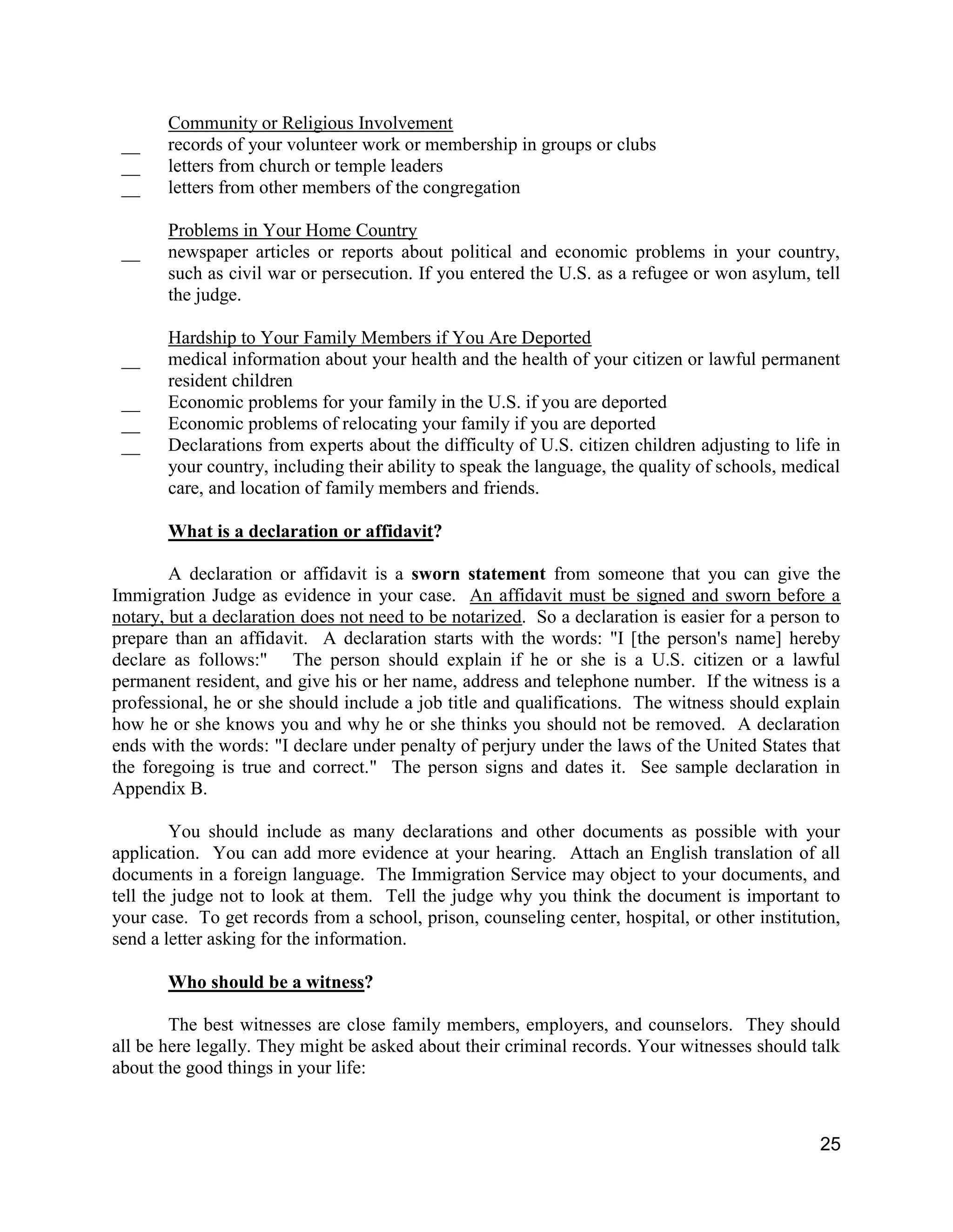 25
Community or Religious Involvement
__ records of your volunteer work or membership in groups or clubs
__ letters from church or temple leaders
__ letters from other members of the congregation
Problems in Your Home Country
__ newspaper articles or reports about political and economic problems in your country,
such as civil war or persecution. If you entered the U.S. as a refugee or won asylum, tell
the judge.
Hardship to Your Family Members if You Are Deported
__ medical information about your health and the health of your citizen or lawful permanent
resident children
__ Economic problems for your family in the U.S. if you are deported
__ Economic problems of relocating your family if you are deported
__ Declarations from experts about the difficulty of U.S. citizen children adjusting to life in
your country, including their ability to speak the language, the quality of schools, medical
care, and location of family members and friends.
What is a declaration or affidavit?
A declaration or affidavit is a sworn statement from someone that you can give the
Immigration Judge as evidence in your case. An affidavit must be signed and sworn before a
notary, but a declaration does not need to be notarized. So a declaration is easier for a person to
prepare than an affidavit. A declaration starts with the words: "I [the person's name] hereby
declare as follows:" The person should explain if he or she is a U.S. citizen or a lawful
permanent resident, and give his or her name, address and telephone number. If the witness is a
professional, he or she should include a job title and qualifications. The witness should explain
how he or she knows you and why he or she thinks you should not be removed. A declaration
ends with the words: "I declare under penalty of perjury under the laws of the United States that
the foregoing is true and correct." The person signs and dates it. See sample declaration in
Appendix B.
You should include as many declarations and other documents as possible with your
application. You can add more evidence at your hearing. Attach an English translation of all
documents in a foreign language. The Immigration Service may object to your documents, and
tell the judge not to look at them. Tell the judge why you think the document is important to
your case. To get records from a school, prison, counseling center, hospital, or other institution,
send a letter asking for the information.
Who should be a witness?
The best witnesses are close family members, employers, and counselors. They should
all be here legally. They might be asked about their criminal records. Your witnesses should talk
about the good things in your life:
 