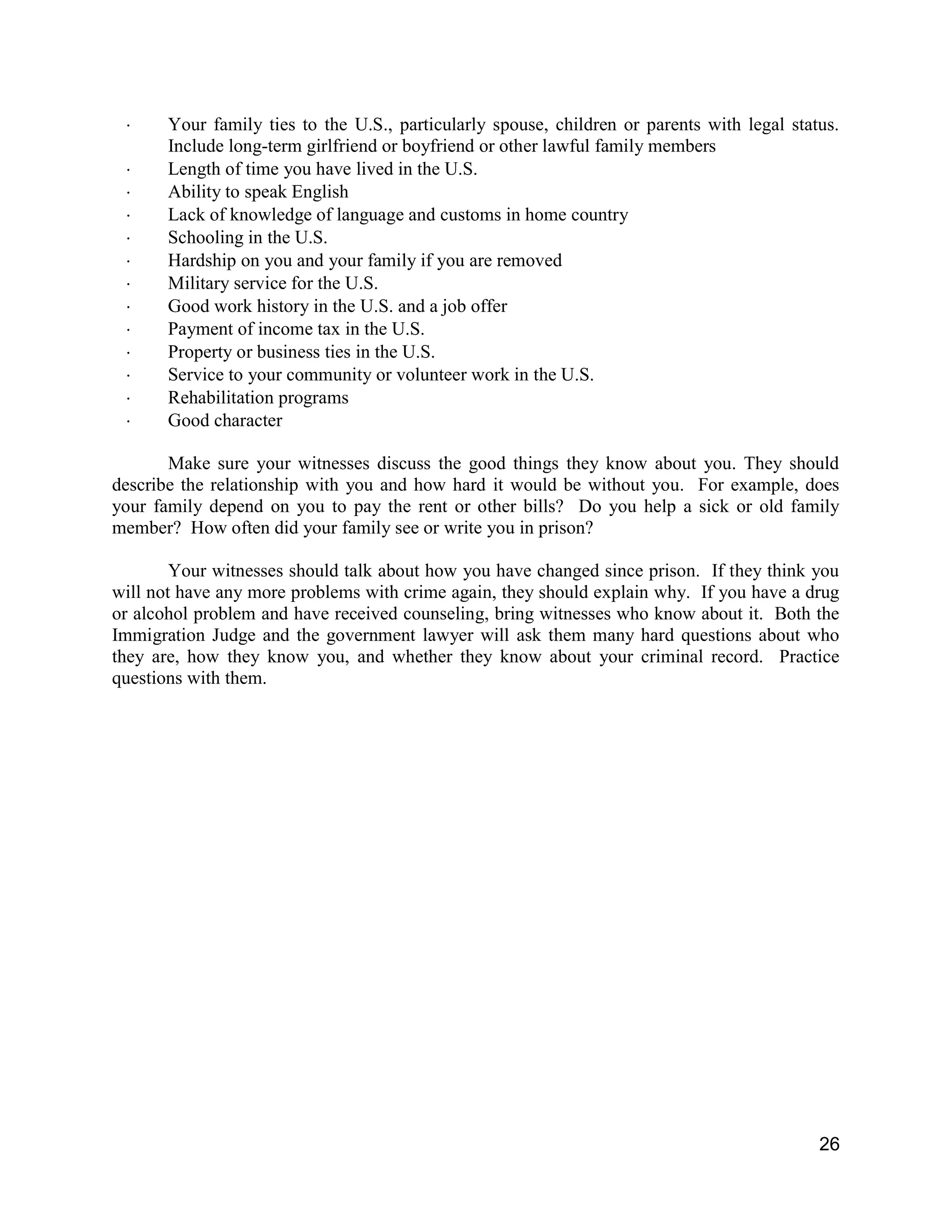 26
 Your family ties to the U.S., particularly spouse, children or parents with legal status.
Include long-term girlfriend or boyfriend or other lawful family members
 Length of time you have lived in the U.S.
 Ability to speak English
 Lack of knowledge of language and customs in home country
 Schooling in the U.S.
 Hardship on you and your family if you are removed
 Military service for the U.S.
 Good work history in the U.S. and a job offer
 Payment of income tax in the U.S.
 Property or business ties in the U.S.
 Service to your community or volunteer work in the U.S.
 Rehabilitation programs
 Good character
Make sure your witnesses discuss the good things they know about you. They should
describe the relationship with you and how hard it would be without you. For example, does
your family depend on you to pay the rent or other bills? Do you help a sick or old family
member? How often did your family see or write you in prison?
Your witnesses should talk about how you have changed since prison. If they think you
will not have any more problems with crime again, they should explain why. If you have a drug
or alcohol problem and have received counseling, bring witnesses who know about it. Both the
Immigration Judge and the government lawyer will ask them many hard questions about who
they are, how they know you, and whether they know about your criminal record. Practice
questions with them.
 