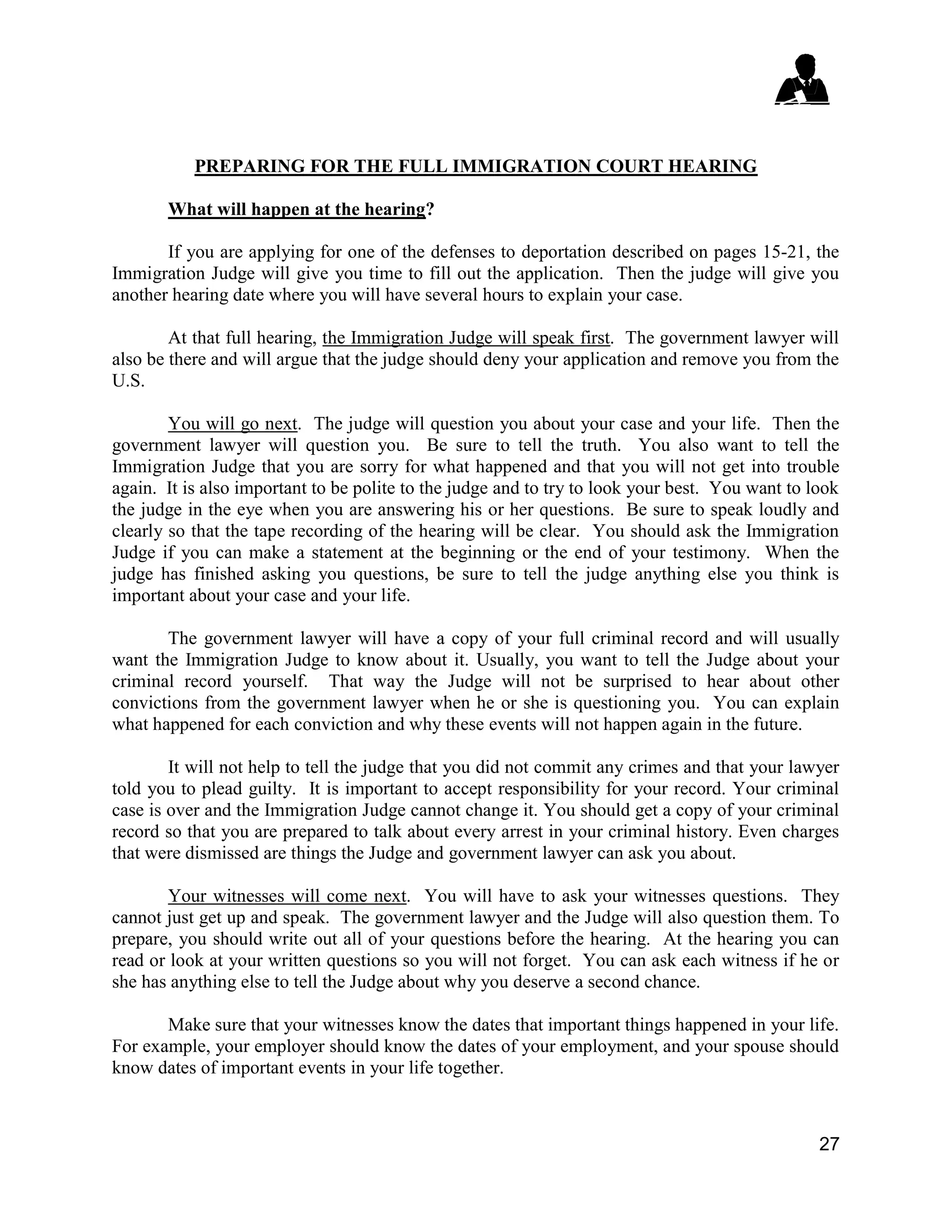 27
PREPARING FOR THE FULL IMMIGRATION COURT HEARING
What will happen at the hearing?
If you are applying for one of the defenses to deportation described on pages 15-21, the
Immigration Judge will give you time to fill out the application. Then the judge will give you
another hearing date where you will have several hours to explain your case.
At that full hearing, the Immigration Judge will speak first. The government lawyer will
also be there and will argue that the judge should deny your application and remove you from the
U.S.
You will go next. The judge will question you about your case and your life. Then the
government lawyer will question you. Be sure to tell the truth. You also want to tell the
Immigration Judge that you are sorry for what happened and that you will not get into trouble
again. It is also important to be polite to the judge and to try to look your best. You want to look
the judge in the eye when you are answering his or her questions. Be sure to speak loudly and
clearly so that the tape recording of the hearing will be clear. You should ask the Immigration
Judge if you can make a statement at the beginning or the end of your testimony. When the
judge has finished asking you questions, be sure to tell the judge anything else you think is
important about your case and your life.
The government lawyer will have a copy of your full criminal record and will usually
want the Immigration Judge to know about it. Usually, you want to tell the Judge about your
criminal record yourself. That way the Judge will not be surprised to hear about other
convictions from the government lawyer when he or she is questioning you. You can explain
what happened for each conviction and why these events will not happen again in the future.
It will not help to tell the judge that you did not commit any crimes and that your lawyer
told you to plead guilty. It is important to accept responsibility for your record. Your criminal
case is over and the Immigration Judge cannot change it. You should get a copy of your criminal
record so that you are prepared to talk about every arrest in your criminal history. Even charges
that were dismissed are things the Judge and government lawyer can ask you about.
Your witnesses will come next. You will have to ask your witnesses questions. They
cannot just get up and speak. The government lawyer and the Judge will also question them. To
prepare, you should write out all of your questions before the hearing. At the hearing you can
read or look at your written questions so you will not forget. You can ask each witness if he or
she has anything else to tell the Judge about why you deserve a second chance.
Make sure that your witnesses know the dates that important things happened in your life.
For example, your employer should know the dates of your employment, and your spouse should
know dates of important events in your life together.
 