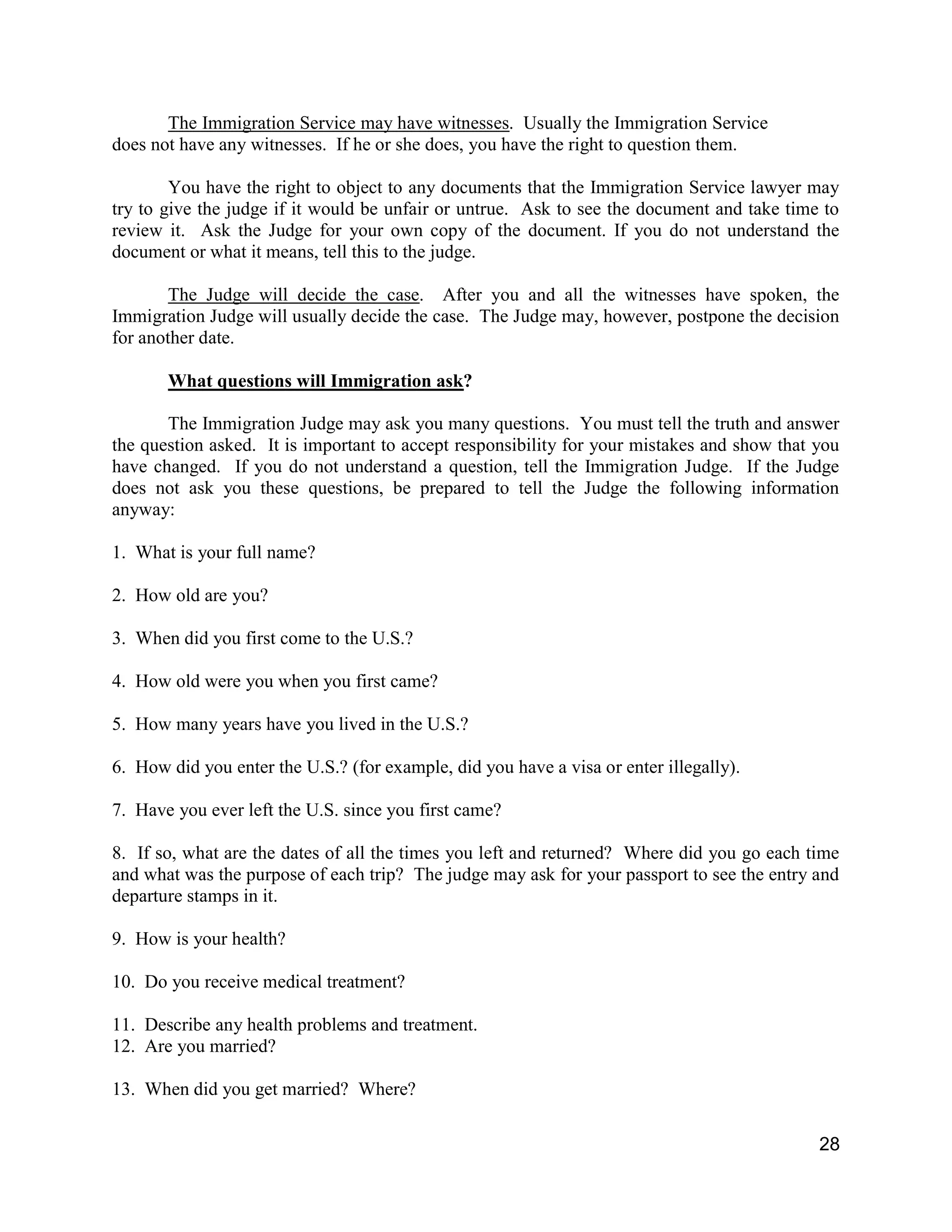 28
The Immigration Service may have witnesses. Usually the Immigration Service
does not have any witnesses. If he or she does, you have the right to question them.
You have the right to object to any documents that the Immigration Service lawyer may
try to give the judge if it would be unfair or untrue. Ask to see the document and take time to
review it. Ask the Judge for your own copy of the document. If you do not understand the
document or what it means, tell this to the judge.
The Judge will decide the case. After you and all the witnesses have spoken, the
Immigration Judge will usually decide the case. The Judge may, however, postpone the decision
for another date.
What questions will Immigration ask?
The Immigration Judge may ask you many questions. You must tell the truth and answer
the question asked. It is important to accept responsibility for your mistakes and show that you
have changed. If you do not understand a question, tell the Immigration Judge. If the Judge
does not ask you these questions, be prepared to tell the Judge the following information
anyway:
1. What is your full name?
2. How old are you?
3. When did you first come to the U.S.?
4. How old were you when you first came?
5. How many years have you lived in the U.S.?
6. How did you enter the U.S.? (for example, did you have a visa or enter illegally).
7. Have you ever left the U.S. since you first came?
8. If so, what are the dates of all the times you left and returned? Where did you go each time
and what was the purpose of each trip? The judge may ask for your passport to see the entry and
departure stamps in it.
9. How is your health?
10. Do you receive medical treatment?
11. Describe any health problems and treatment.
12. Are you married?
13. When did you get married? Where?
 