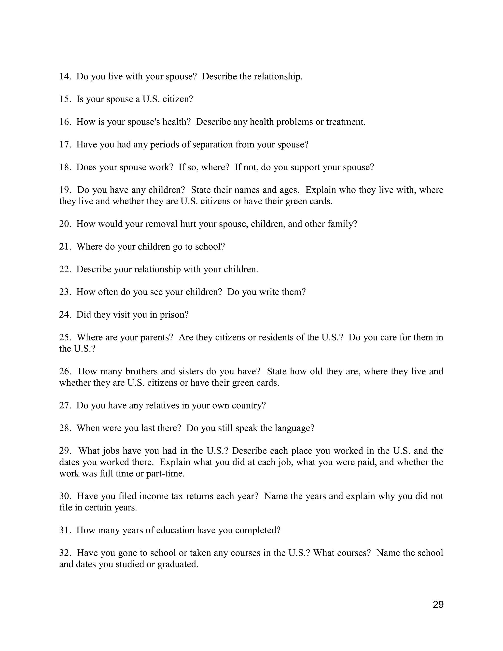 29
14. Do you live with your spouse? Describe the relationship.
15. Is your spouse a U.S. citizen?
16. How is your spouse's health? Describe any health problems or treatment.
17. Have you had any periods of separation from your spouse?
18. Does your spouse work? If so, where? If not, do you support your spouse?
19. Do you have any children? State their names and ages. Explain who they live with, where
they live and whether they are U.S. citizens or have their green cards.
20. How would your removal hurt your spouse, children, and other family?
21. Where do your children go to school?
22. Describe your relationship with your children.
23. How often do you see your children? Do you write them?
24. Did they visit you in prison?
25. Where are your parents? Are they citizens or residents of the U.S.? Do you care for them in
the U.S.?
26. How many brothers and sisters do you have? State how old they are, where they live and
whether they are U.S. citizens or have their green cards.
27. Do you have any relatives in your own country?
28. When were you last there? Do you still speak the language?
29. What jobs have you had in the U.S.? Describe each place you worked in the U.S. and the
dates you worked there. Explain what you did at each job, what you were paid, and whether the
work was full time or part-time.
30. Have you filed income tax returns each year? Name the years and explain why you did not
file in certain years.
31. How many years of education have you completed?
32. Have you gone to school or taken any courses in the U.S.? What courses? Name the school
and dates you studied or graduated.
 