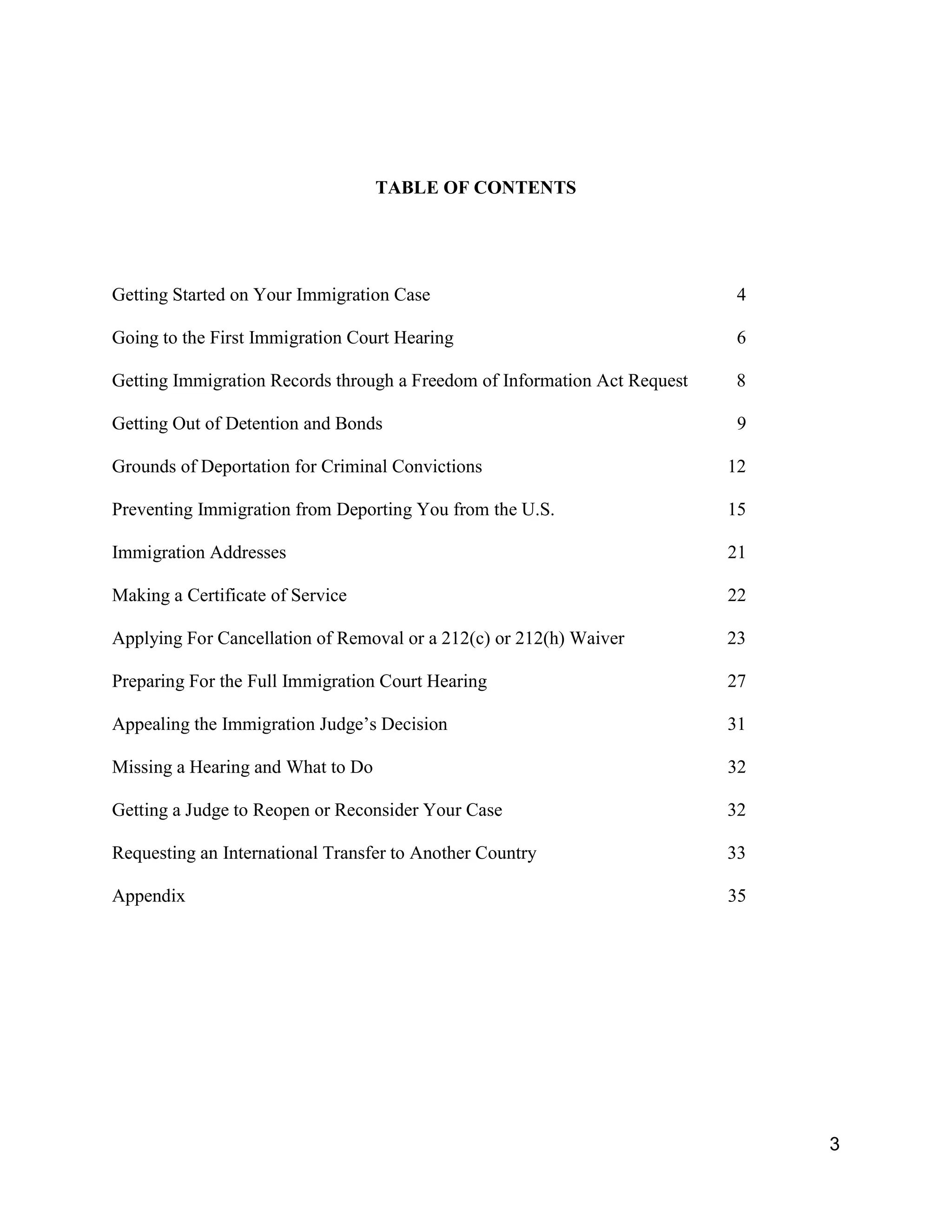 3
TABLE OF CONTENTS
Getting Started on Your Immigration Case 4
Going to the First Immigration Court Hearing 6
Getting Immigration Records through a Freedom of Information Act Request 8
Getting Out of Detention and Bonds 9
Grounds of Deportation for Criminal Convictions 12
Preventing Immigration from Deporting You from the U.S. 15
Immigration Addresses 21
Making a Certificate of Service 22
Applying For Cancellation of Removal or a 212(c) or 212(h) Waiver 23
Preparing For the Full Immigration Court Hearing 27
Appealing the Immigration Judge’s Decision 31
Missing a Hearing and What to Do 32
Getting a Judge to Reopen or Reconsider Your Case 32
Requesting an International Transfer to Another Country 33
Appendix 35
 