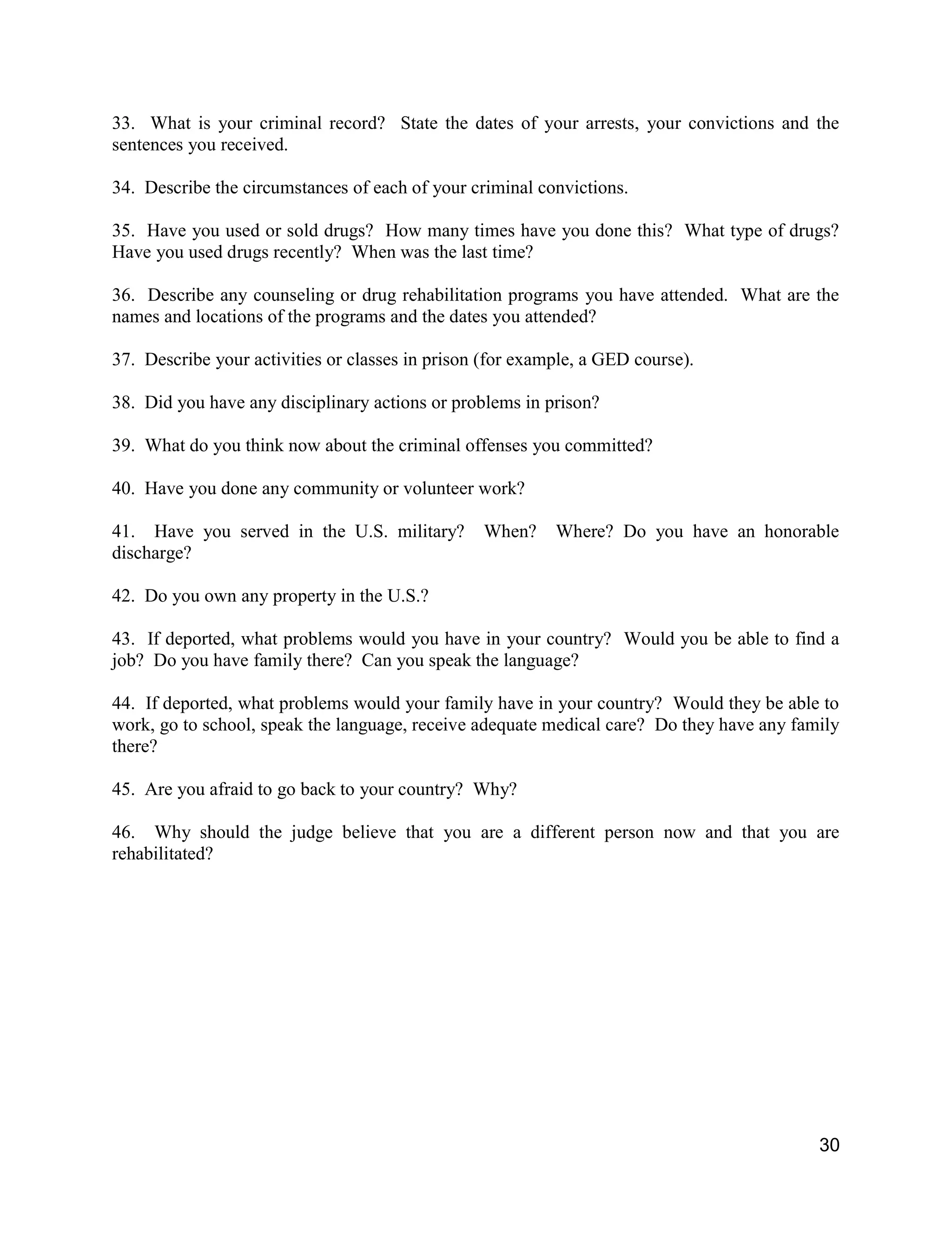 30
33. What is your criminal record? State the dates of your arrests, your convictions and the
sentences you received.
34. Describe the circumstances of each of your criminal convictions.
35. Have you used or sold drugs? How many times have you done this? What type of drugs?
Have you used drugs recently? When was the last time?
36. Describe any counseling or drug rehabilitation programs you have attended. What are the
names and locations of the programs and the dates you attended?
37. Describe your activities or classes in prison (for example, a GED course).
38. Did you have any disciplinary actions or problems in prison?
39. What do you think now about the criminal offenses you committed?
40. Have you done any community or volunteer work?
41. Have you served in the U.S. military? When? Where? Do you have an honorable
discharge?
42. Do you own any property in the U.S.?
43. If deported, what problems would you have in your country? Would you be able to find a
job? Do you have family there? Can you speak the language?
44. If deported, what problems would your family have in your country? Would they be able to
work, go to school, speak the language, receive adequate medical care? Do they have any family
there?
45. Are you afraid to go back to your country? Why?
46. Why should the judge believe that you are a different person now and that you are
rehabilitated?
 