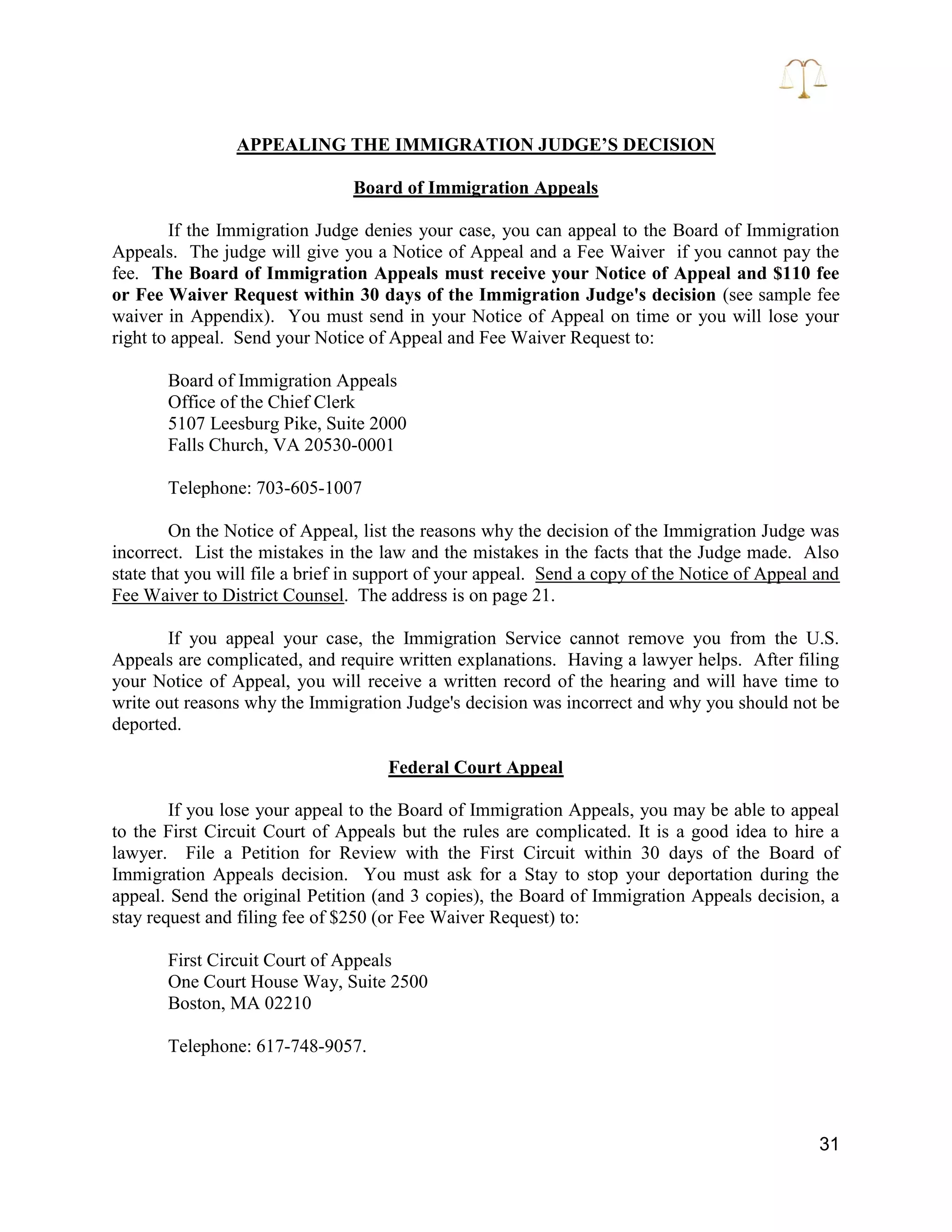 31
APPEALING THE IMMIGRATION JUDGE’S DECISION
Board of Immigration Appeals
If the Immigration Judge denies your case, you can appeal to the Board of Immigration
Appeals. The judge will give you a Notice of Appeal and a Fee Waiver if you cannot pay the
fee. The Board of Immigration Appeals must receive your Notice of Appeal and $110 fee
or Fee Waiver Request within 30 days of the Immigration Judge's decision (see sample fee
waiver in Appendix). You must send in your Notice of Appeal on time or you will lose your
right to appeal. Send your Notice of Appeal and Fee Waiver Request to:
Board of Immigration Appeals
Office of the Chief Clerk
5107 Leesburg Pike, Suite 2000
Falls Church, VA 20530-0001
Telephone: 703-605-1007
On the Notice of Appeal, list the reasons why the decision of the Immigration Judge was
incorrect. List the mistakes in the law and the mistakes in the facts that the Judge made. Also
state that you will file a brief in support of your appeal. Send a copy of the Notice of Appeal and
Fee Waiver to District Counsel. The address is on page 21.
If you appeal your case, the Immigration Service cannot remove you from the U.S.
Appeals are complicated, and require written explanations. Having a lawyer helps. After filing
your Notice of Appeal, you will receive a written record of the hearing and will have time to
write out reasons why the Immigration Judge's decision was incorrect and why you should not be
deported.
Federal Court Appeal
If you lose your appeal to the Board of Immigration Appeals, you may be able to appeal
to the First Circuit Court of Appeals but the rules are complicated. It is a good idea to hire a
lawyer. File a Petition for Review with the First Circuit within 30 days of the Board of
Immigration Appeals decision. You must ask for a Stay to stop your deportation during the
appeal. Send the original Petition (and 3 copies), the Board of Immigration Appeals decision, a
stay request and filing fee of $250 (or Fee Waiver Request) to:
First Circuit Court of Appeals
One Court House Way, Suite 2500
Boston, MA 02210
Telephone: 617-748-9057.
 