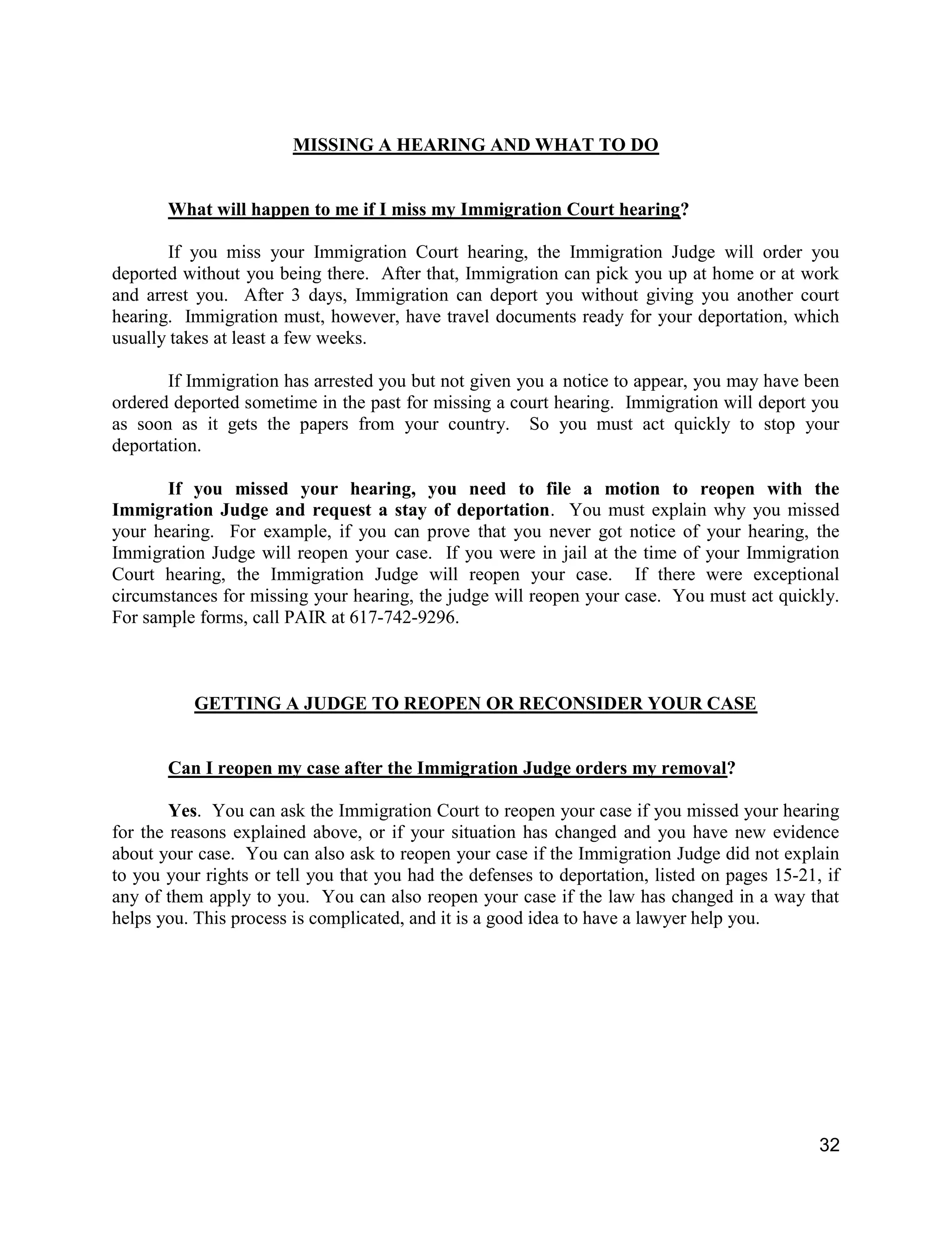 32
MISSING A HEARING AND WHAT TO DO
What will happen to me if I miss my Immigration Court hearing?
If you miss your Immigration Court hearing, the Immigration Judge will order you
deported without you being there. After that, Immigration can pick you up at home or at work
and arrest you. After 3 days, Immigration can deport you without giving you another court
hearing. Immigration must, however, have travel documents ready for your deportation, which
usually takes at least a few weeks.
If Immigration has arrested you but not given you a notice to appear, you may have been
ordered deported sometime in the past for missing a court hearing. Immigration will deport you
as soon as it gets the papers from your country. So you must act quickly to stop your
deportation.
If you missed your hearing, you need to file a motion to reopen with the
Immigration Judge and request a stay of deportation. You must explain why you missed
your hearing. For example, if you can prove that you never got notice of your hearing, the
Immigration Judge will reopen your case. If you were in jail at the time of your Immigration
Court hearing, the Immigration Judge will reopen your case. If there were exceptional
circumstances for missing your hearing, the judge will reopen your case. You must act quickly.
For sample forms, call PAIR at 617-742-9296.
GETTING A JUDGE TO REOPEN OR RECONSIDER YOUR CASE
Can I reopen my case after the Immigration Judge orders my removal?
Yes. You can ask the Immigration Court to reopen your case if you missed your hearing
for the reasons explained above, or if your situation has changed and you have new evidence
about your case. You can also ask to reopen your case if the Immigration Judge did not explain
to you your rights or tell you that you had the defenses to deportation, listed on pages 15-21, if
any of them apply to you. You can also reopen your case if the law has changed in a way that
helps you. This process is complicated, and it is a good idea to have a lawyer help you.
 