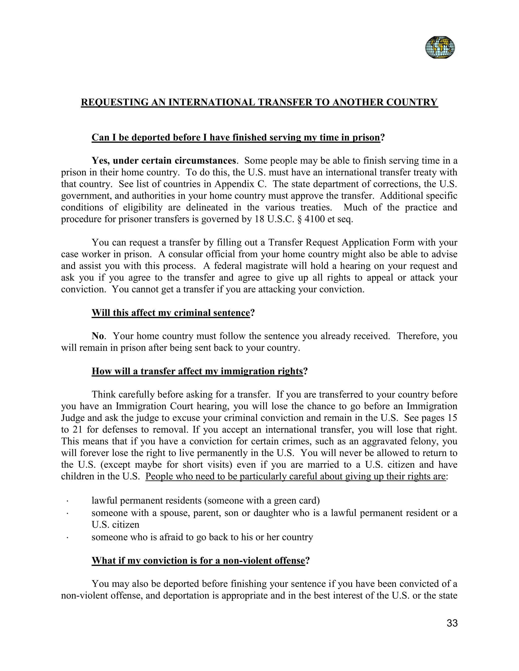 33
REQUESTING AN INTERNATIONAL TRANSFER TO ANOTHER COUNTRY
Can I be deported before I have finished serving my time in prison?
Yes, under certain circumstances. Some people may be able to finish serving time in a
prison in their home country. To do this, the U.S. must have an international transfer treaty with
that country. See list of countries in Appendix C. The state department of corrections, the U.S.
government, and authorities in your home country must approve the transfer. Additional specific
conditions of eligibility are delineated in the various treaties. Much of the practice and
procedure for prisoner transfers is governed by 18 U.S.C. § 4100 et seq.
You can request a transfer by filling out a Transfer Request Application Form with your
case worker in prison. A consular official from your home country might also be able to advise
and assist you with this process. A federal magistrate will hold a hearing on your request and
ask you if you agree to the transfer and agree to give up all rights to appeal or attack your
conviction. You cannot get a transfer if you are attacking your conviction.
Will this affect my criminal sentence?
No. Your home country must follow the sentence you already received. Therefore, you
will remain in prison after being sent back to your country.
How will a transfer affect my immigration rights?
Think carefully before asking for a transfer. If you are transferred to your country before
you have an Immigration Court hearing, you will lose the chance to go before an Immigration
Judge and ask the judge to excuse your criminal conviction and remain in the U.S. See pages 15
to 21 for defenses to removal. If you accept an international transfer, you will lose that right.
This means that if you have a conviction for certain crimes, such as an aggravated felony, you
will forever lose the right to live permanently in the U.S. You will never be allowed to return to
the U.S. (except maybe for short visits) even if you are married to a U.S. citizen and have
children in the U.S. People who need to be particularly careful about giving up their rights are:
 lawful permanent residents (someone with a green card)
 someone with a spouse, parent, son or daughter who is a lawful permanent resident or a
U.S. citizen
 someone who is afraid to go back to his or her country
What if my conviction is for a non-violent offense?
You may also be deported before finishing your sentence if you have been convicted of a
non-violent offense, and deportation is appropriate and in the best interest of the U.S. or the state
 