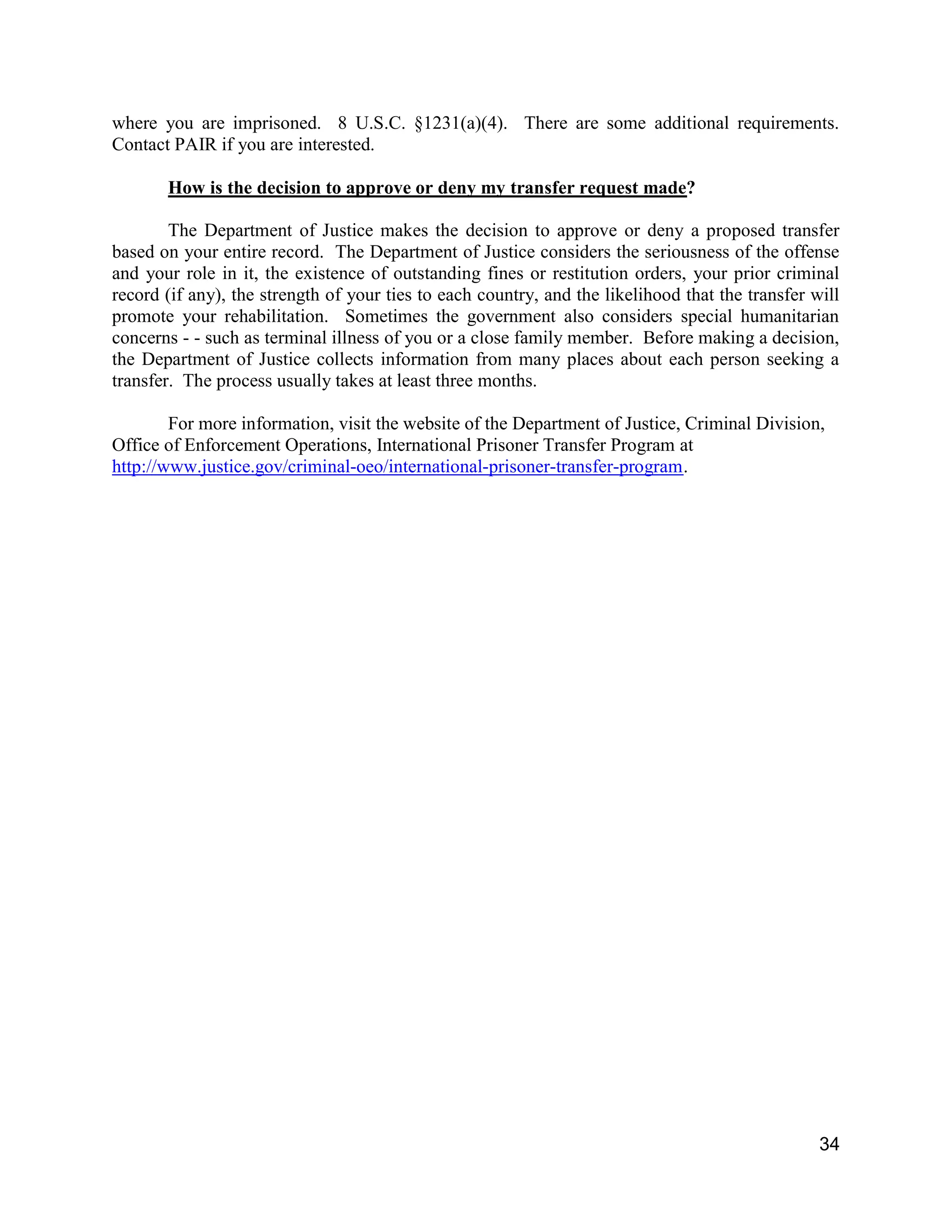 34
where you are imprisoned. 8 U.S.C. §1231(a)(4). There are some additional requirements.
Contact PAIR if you are interested.
How is the decision to approve or deny my transfer request made?
The Department of Justice makes the decision to approve or deny a proposed transfer
based on your entire record. The Department of Justice considers the seriousness of the offense
and your role in it, the existence of outstanding fines or restitution orders, your prior criminal
record (if any), the strength of your ties to each country, and the likelihood that the transfer will
promote your rehabilitation. Sometimes the government also considers special humanitarian
concerns - - such as terminal illness of you or a close family member. Before making a decision,
the Department of Justice collects information from many places about each person seeking a
transfer. The process usually takes at least three months.
For more information, visit the website of the Department of Justice, Criminal Division,
Office of Enforcement Operations, International Prisoner Transfer Program at
http://www.justice.gov/criminal-oeo/international-prisoner-transfer-program.
 