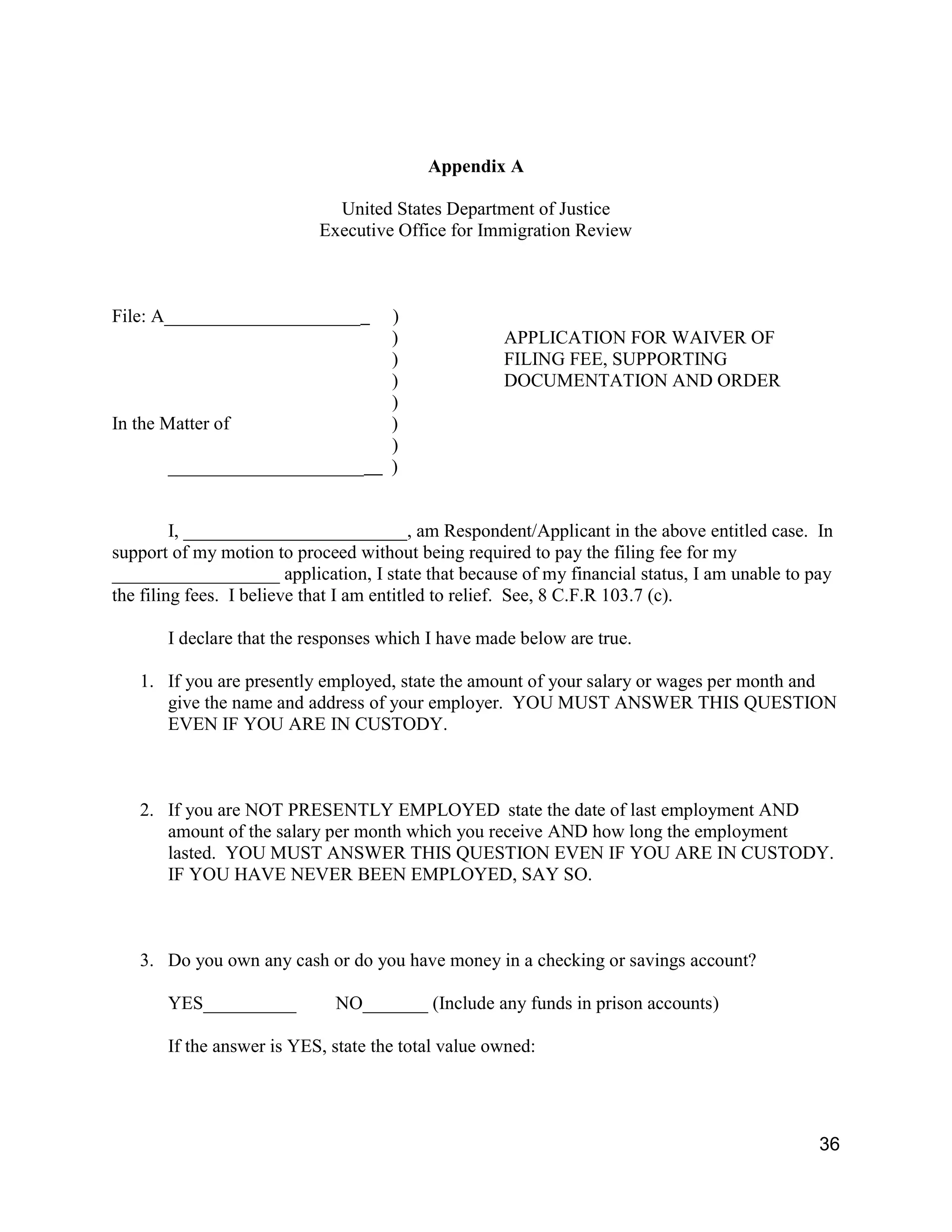 36
Appendix A
United States Department of Justice
Executive Office for Immigration Review
File: A_____________________ )
) APPLICATION FOR WAIVER OF
) FILING FEE, SUPPORTING
) DOCUMENTATION AND ORDER
)
In the Matter of )
)
_____________________ )
I, ________________________, am Respondent/Applicant in the above entitled case. In
support of my motion to proceed without being required to pay the filing fee for my
__________________ application, I state that because of my financial status, I am unable to pay
the filing fees. I believe that I am entitled to relief. See, 8 C.F.R 103.7 (c).
I declare that the responses which I have made below are true.
1. If you are presently employed, state the amount of your salary or wages per month and
give the name and address of your employer. YOU MUST ANSWER THIS QUESTION
EVEN IF YOU ARE IN CUSTODY.
2. If you are NOT PRESENTLY EMPLOYED state the date of last employment AND
amount of the salary per month which you receive AND how long the employment
lasted. YOU MUST ANSWER THIS QUESTION EVEN IF YOU ARE IN CUSTODY.
IF YOU HAVE NEVER BEEN EMPLOYED, SAY SO.
3. Do you own any cash or do you have money in a checking or savings account?
YES__________ NO_______ (Include any funds in prison accounts)
If the answer is YES, state the total value owned:
 
