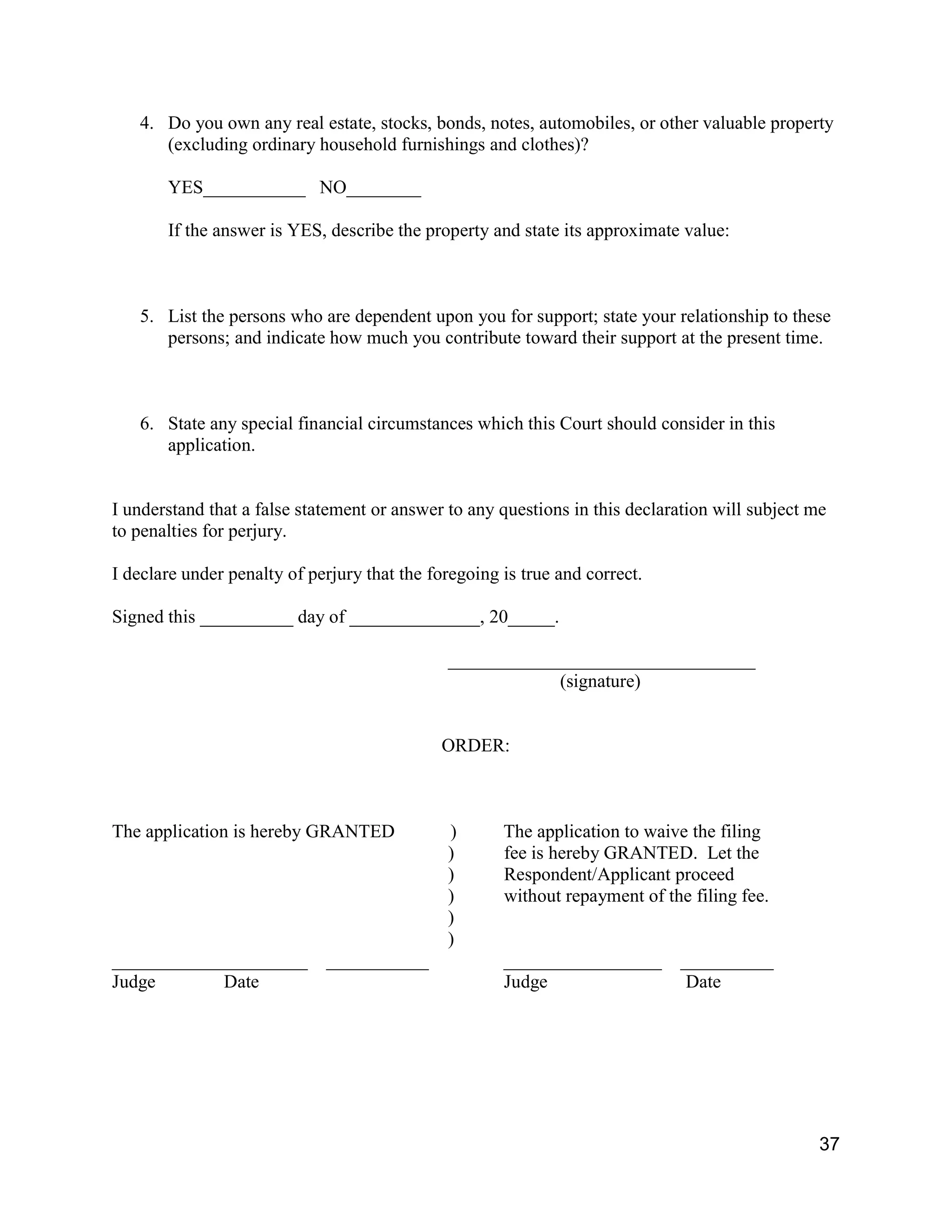 37
4. Do you own any real estate, stocks, bonds, notes, automobiles, or other valuable property
(excluding ordinary household furnishings and clothes)?
YES___________ NO________
If the answer is YES, describe the property and state its approximate value:
5. List the persons who are dependent upon you for support; state your relationship to these
persons; and indicate how much you contribute toward their support at the present time.
6. State any special financial circumstances which this Court should consider in this
application.
I understand that a false statement or answer to any questions in this declaration will subject me
to penalties for perjury.
I declare under penalty of perjury that the foregoing is true and correct.
Signed this __________ day of ______________, 20_____.
_________________________________
(signature)
ORDER:
The application is hereby GRANTED ) The application to waive the filing
) fee is hereby GRANTED. Let the
) Respondent/Applicant proceed
) without repayment of the filing fee.
)
)
_____________________ ___________ _________________ __________
Judge Date Judge Date
 