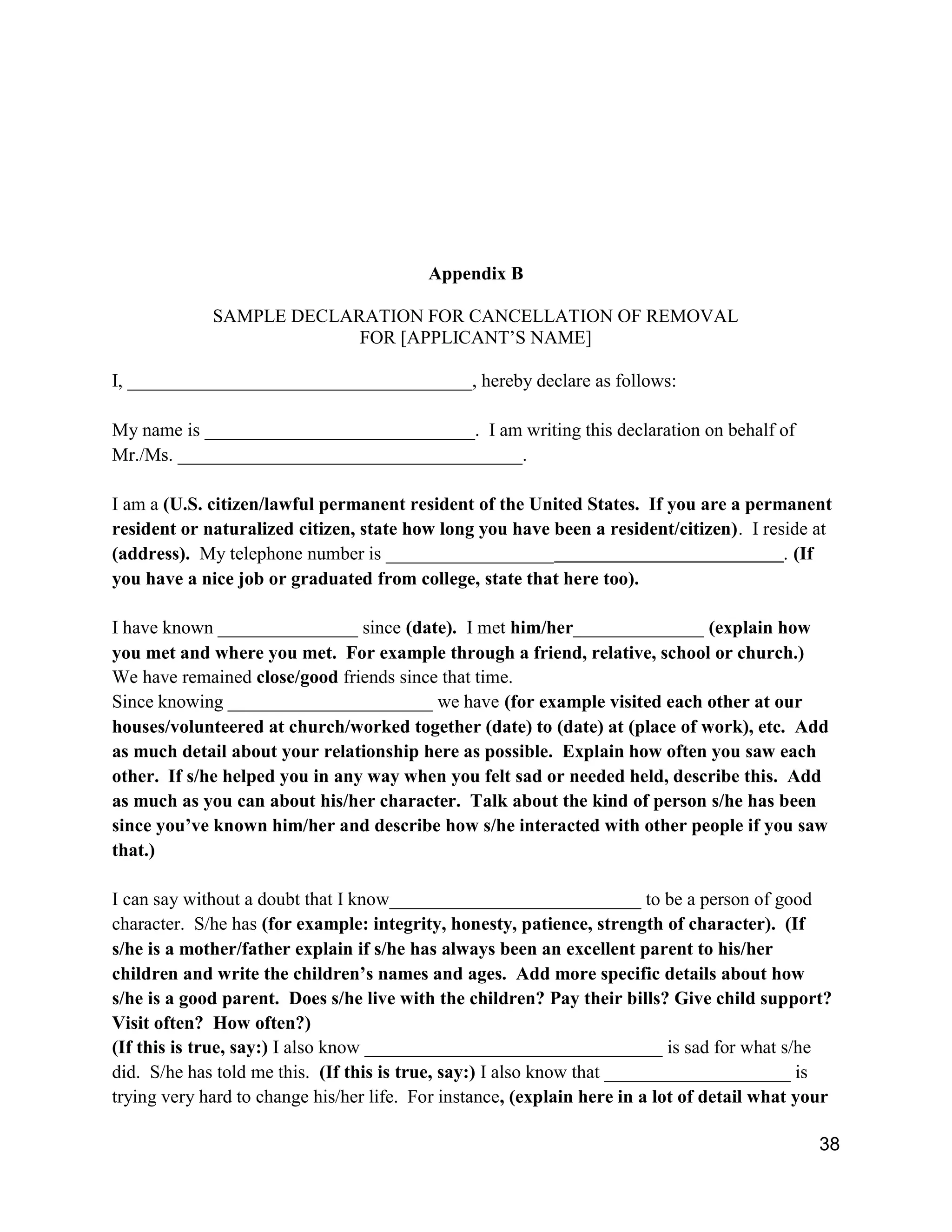 38
Appendix B
SAMPLE DECLARATION FOR CANCELLATION OF REMOVAL
FOR [APPLICANT’S NAME]
I, _____________________________________, hereby declare as follows:
My name is _____________________________. I am writing this declaration on behalf of
Mr./Ms. _____________________________________.
I am a (U.S. citizen/lawful permanent resident of the United States. If you are a permanent
resident or naturalized citizen, state how long you have been a resident/citizen). I reside at
(address). My telephone number is __________________ . (If
you have a nice job or graduated from college, state that here too).
I have known _______________ since (date). I met him/her______________ (explain how
you met and where you met. For example through a friend, relative, school or church.)
We have remained close/good friends since that time.
Since knowing ______________________ we have (for example visited each other at our
houses/volunteered at church/worked together (date) to (date) at (place of work), etc. Add
as much detail about your relationship here as possible. Explain how often you saw each
other. If s/he helped you in any way when you felt sad or needed held, describe this. Add
as much as you can about his/her character. Talk about the kind of person s/he has been
since you’ve known him/her and describe how s/he interacted with other people if you saw
that.)
I can say without a doubt that I know___________________________ to be a person of good
character. S/he has (for example: integrity, honesty, patience, strength of character). (If
s/he is a mother/father explain if s/he has always been an excellent parent to his/her
children and write the children’s names and ages. Add more specific details about how
s/he is a good parent. Does s/he live with the children? Pay their bills? Give child support?
Visit often? How often?)
(If this is true, say:) I also know ________________________________ is sad for what s/he
did. S/he has told me this. (If this is true, say:) I also know that ____________________ is
trying very hard to change his/her life. For instance, (explain here in a lot of detail what your
 