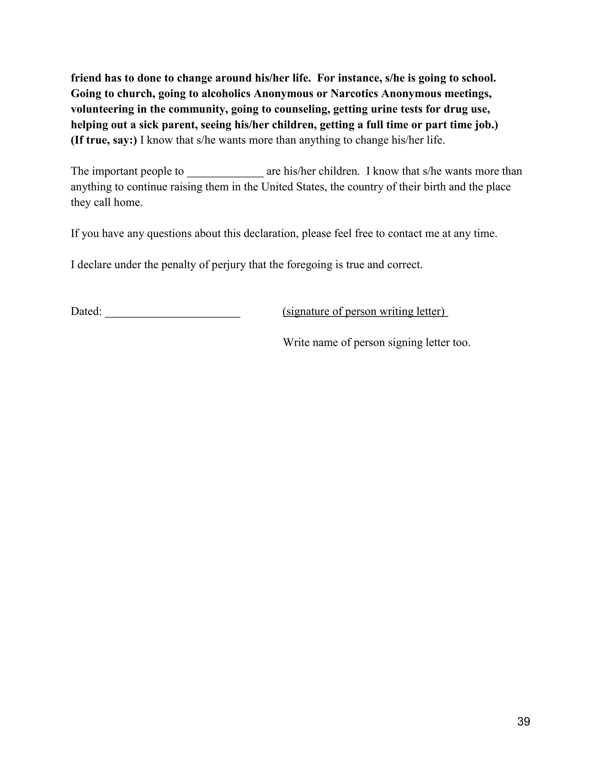 39
friend has to done to change around his/her life. For instance, s/he is going to school.
Going to church, going to alcoholics Anonymous or Narcotics Anonymous meetings,
volunteering in the community, going to counseling, getting urine tests for drug use,
helping out a sick parent, seeing his/her children, getting a full time or part time job.)
(If true, say:) I know that s/he wants more than anything to change his/her life.
The important people to _____________ are his/her children. I know that s/he wants more than
anything to continue raising them in the United States, the country of their birth and the place
they call home.
If you have any questions about this declaration, please feel free to contact me at any time.
I declare under the penalty of perjury that the foregoing is true and correct.
Dated: _______________________ (signature of person writing letter)
Write name of person signing letter too.
 