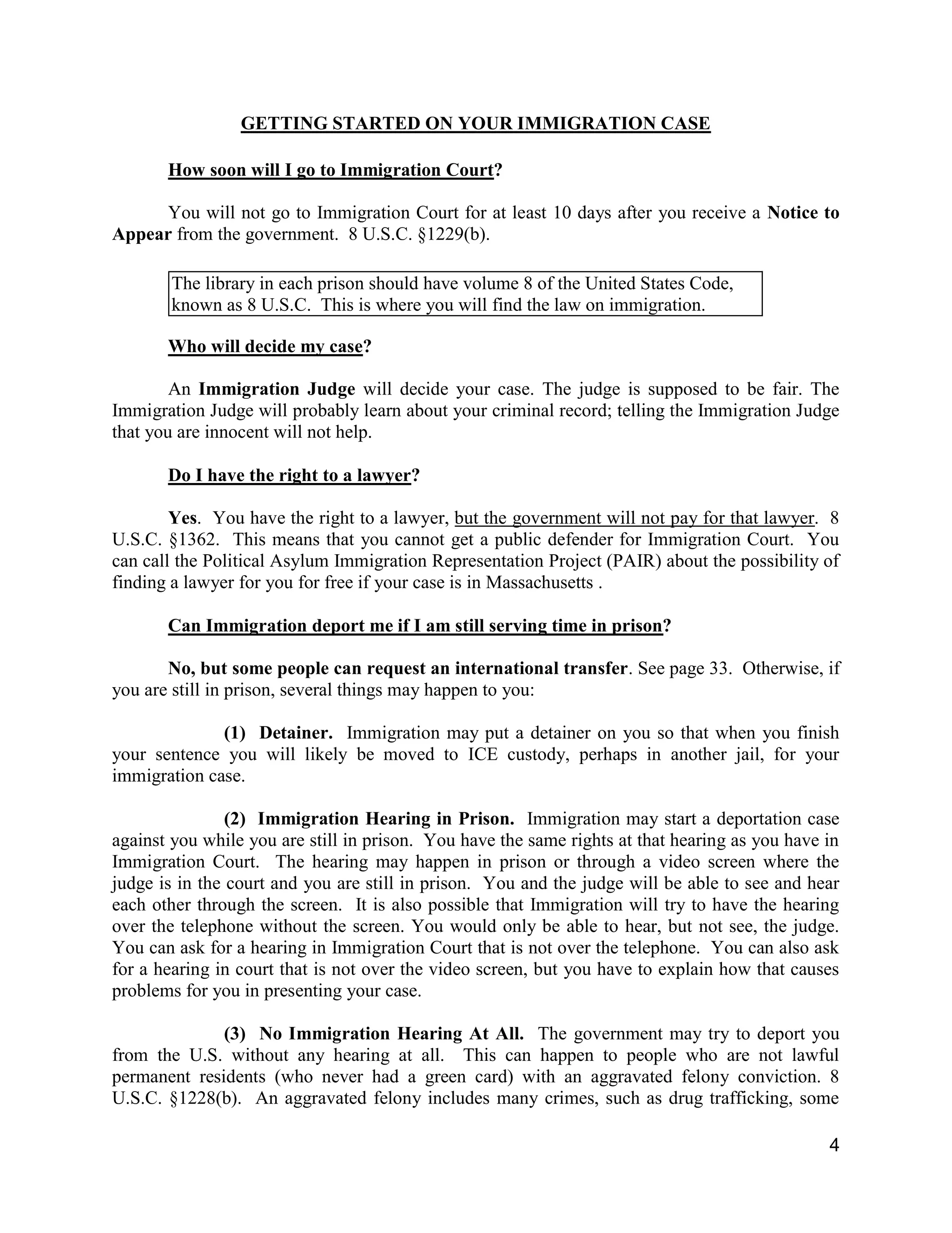 4
GETTING STARTED ON YOUR IMMIGRATION CASE
How soon will I go to Immigration Court?
You will not go to Immigration Court for at least 10 days after you receive a Notice to
Appear from the government. 8 U.S.C. §1229(b).
Who will decide my case?
An Immigration Judge will decide your case. The judge is supposed to be fair. The
Immigration Judge will probably learn about your criminal record; telling the Immigration Judge
that you are innocent will not help.
Do I have the right to a lawyer?
Yes. You have the right to a lawyer, but the government will not pay for that lawyer. 8
U.S.C. §1362. This means that you cannot get a public defender for Immigration Court. You
can call the Political Asylum Immigration Representation Project (PAIR) about the possibility of
finding a lawyer for you for free if your case is in Massachusetts .
Can Immigration deport me if I am still serving time in prison?
No, but some people can request an international transfer. See page 33. Otherwise, if
you are still in prison, several things may happen to you:
(1) Detainer. Immigration may put a detainer on you so that when you finish
your sentence you will likely be moved to ICE custody, perhaps in another jail, for your
immigration case.
(2) Immigration Hearing in Prison. Immigration may start a deportation case
against you while you are still in prison. You have the same rights at that hearing as you have in
Immigration Court. The hearing may happen in prison or through a video screen where the
judge is in the court and you are still in prison. You and the judge will be able to see and hear
each other through the screen. It is also possible that Immigration will try to have the hearing
over the telephone without the screen. You would only be able to hear, but not see, the judge.
You can ask for a hearing in Immigration Court that is not over the telephone. You can also ask
for a hearing in court that is not over the video screen, but you have to explain how that causes
problems for you in presenting your case.
(3) No Immigration Hearing At All. The government may try to deport you
from the U.S. without any hearing at all. This can happen to people who are not lawful
permanent residents (who never had a green card) with an aggravated felony conviction. 8
U.S.C. §1228(b). An aggravated felony includes many crimes, such as drug trafficking, some
The library in each prison should have volume 8 of the United States Code,
known as 8 U.S.C. This is where you will find the law on immigration.
 