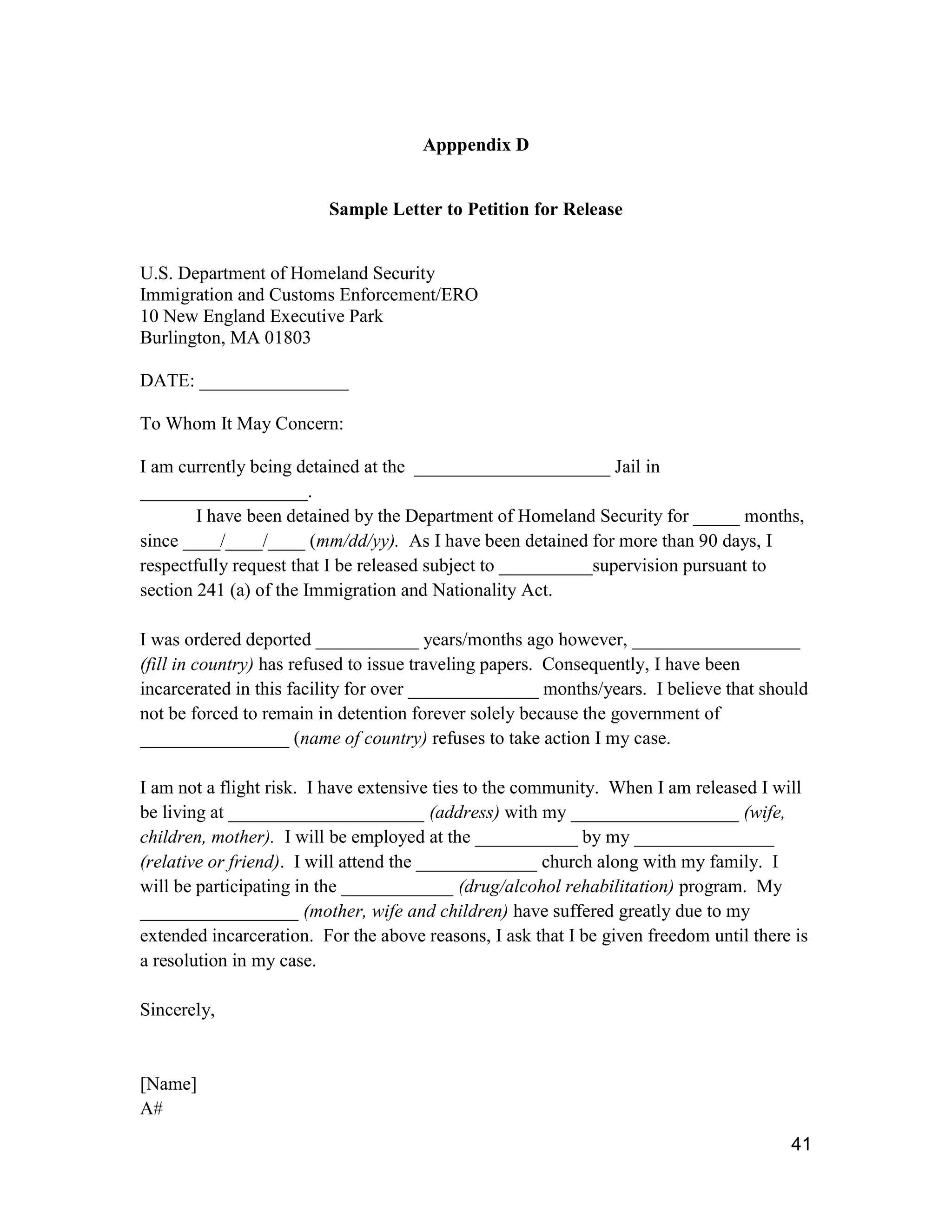 41
Apppendix D
Sample Letter to Petition for Release
U.S. Department of Homeland Security
Immigration and Customs Enforcement/ERO
10 New England Executive Park
Burlington, MA 01803
DATE: ________________
To Whom It May Concern:
I am currently being detained at the _____________________ Jail in
__________________.
I have been detained by the Department of Homeland Security for _____ months,
since ____/____/____ (mm/dd/yy). As I have been detained for more than 90 days, I
respectfully request that I be released subject to __________supervision pursuant to
section 241 (a) of the Immigration and Nationality Act.
I was ordered deported ___________ years/months ago however, __________________
(fill in country) has refused to issue traveling papers. Consequently, I have been
incarcerated in this facility for over ______________ months/years. I believe that should
not be forced to remain in detention forever solely because the government of
________________ (name of country) refuses to take action I my case.
I am not a flight risk. I have extensive ties to the community. When I am released I will
be living at _____________________ (address) with my __________________ (wife,
children, mother). I will be employed at the ___________ by my _______________
(relative or friend). I will attend the _____________ church along with my family. I
will be participating in the ____________ (drug/alcohol rehabilitation) program. My
_________________ (mother, wife and children) have suffered greatly due to my
extended incarceration. For the above reasons, I ask that I be given freedom until there is
a resolution in my case.
Sincerely,
[Name]
A#
 