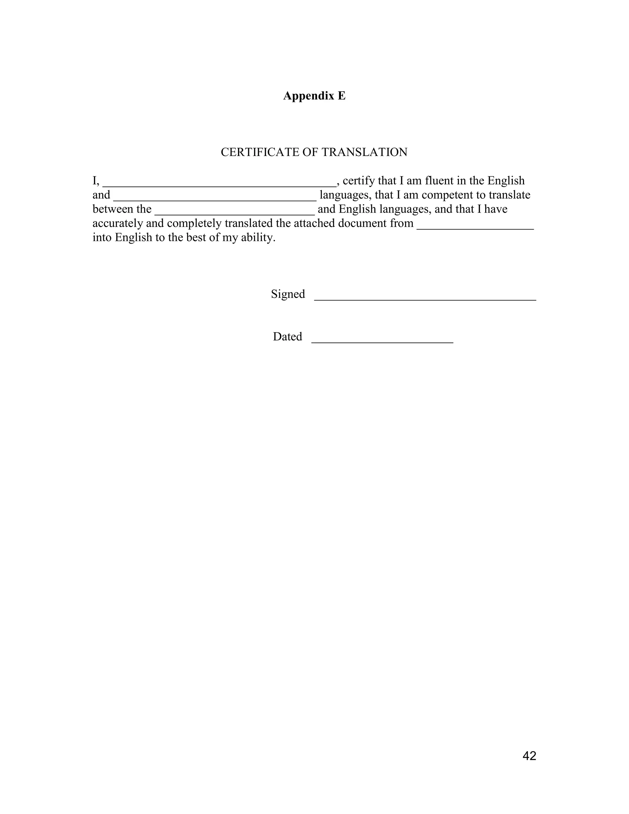42
Appendix E
CERTIFICATE OF TRANSLATION
I, ______________________________________, certify that I am fluent in the English
and _________________________________ languages, that I am competent to translate
between the __________________________ and English languages, and that I have
accurately and completely translated the attached document from ___________________
into English to the best of my ability.
Signed ____________________________________
Dated _______________________
 