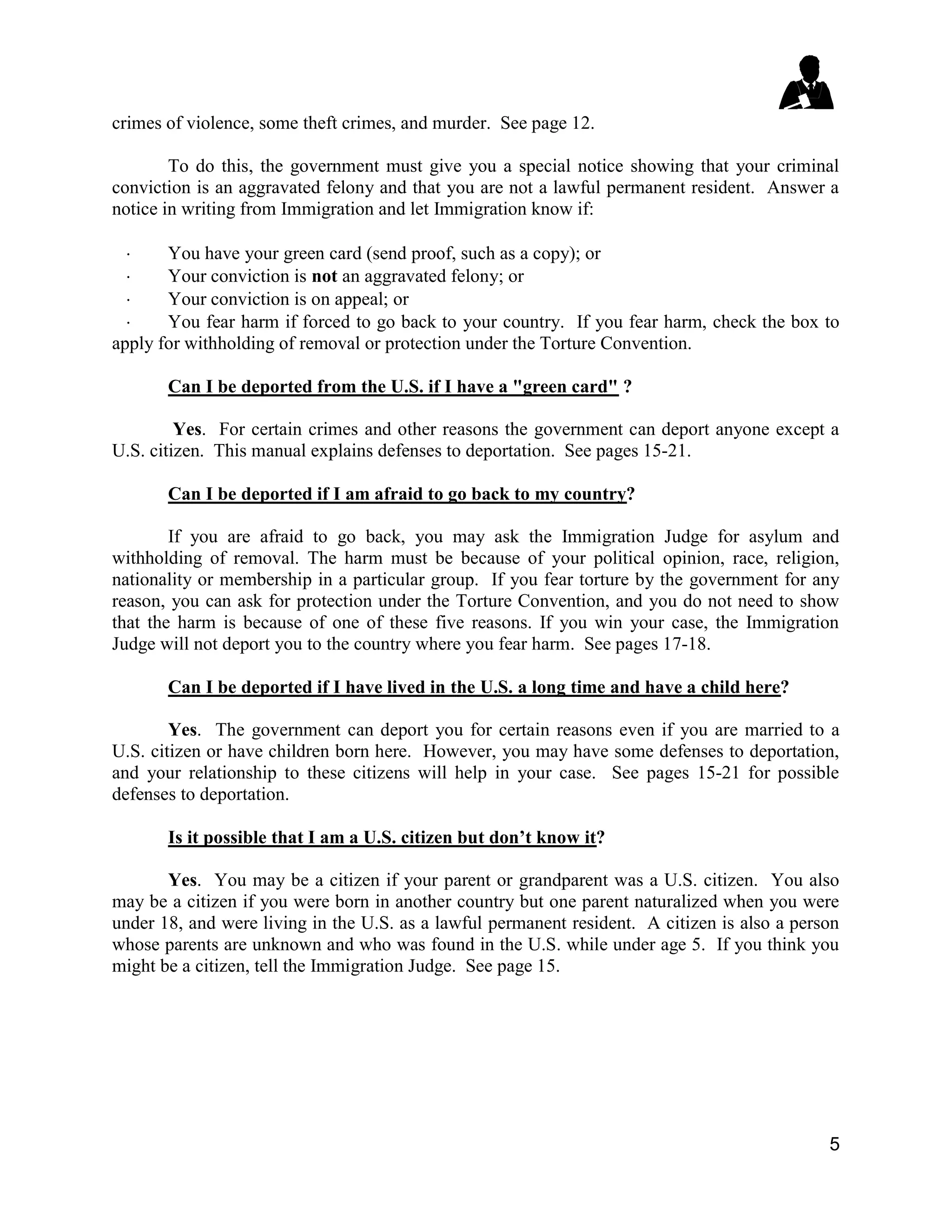 5
crimes of violence, some theft crimes, and murder. See page 12.
To do this, the government must give you a special notice showing that your criminal
conviction is an aggravated felony and that you are not a lawful permanent resident. Answer a
notice in writing from Immigration and let Immigration know if:
 You have your green card (send proof, such as a copy); or
 Your conviction is not an aggravated felony; or
 Your conviction is on appeal; or
 You fear harm if forced to go back to your country. If you fear harm, check the box to
apply for withholding of removal or protection under the Torture Convention.
Can I be deported from the U.S. if I have a "green card" ?
Yes. For certain crimes and other reasons the government can deport anyone except a
U.S. citizen. This manual explains defenses to deportation. See pages 15-21.
Can I be deported if I am afraid to go back to my country?
If you are afraid to go back, you may ask the Immigration Judge for asylum and
withholding of removal. The harm must be because of your political opinion, race, religion,
nationality or membership in a particular group. If you fear torture by the government for any
reason, you can ask for protection under the Torture Convention, and you do not need to show
that the harm is because of one of these five reasons. If you win your case, the Immigration
Judge will not deport you to the country where you fear harm. See pages 17-18.
Can I be deported if I have lived in the U.S. a long time and have a child here?
Yes. The government can deport you for certain reasons even if you are married to a
U.S. citizen or have children born here. However, you may have some defenses to deportation,
and your relationship to these citizens will help in your case. See pages 15-21 for possible
defenses to deportation.
Is it possible that I am a U.S. citizen but don’t know it?
Yes. You may be a citizen if your parent or grandparent was a U.S. citizen. You also
may be a citizen if you were born in another country but one parent naturalized when you were
under 18, and were living in the U.S. as a lawful permanent resident. A citizen is also a person
whose parents are unknown and who was found in the U.S. while under age 5. If you think you
might be a citizen, tell the Immigration Judge. See page 15.
 